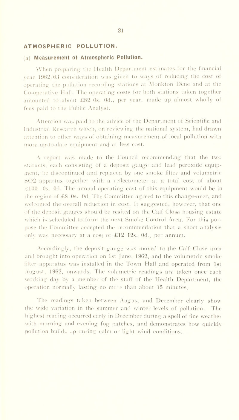 ATMOSPHERIC POLLUTION. (a) Measurement of Atmospheric Pollution. When preparing the Health Department estimates for tile financial vear 19(12 (S3 consideration was given to ways of reducing the cost of operating the p Motion recording stations at Monk ton Dene and at the Co-operative Hall. 1 he operating costs lor both stations taken together amounted to about £S2 Os. ()d., per year, made up almost wholly of fees paid to the Public Analyst. Attention was paid to the advice of the Department of Scientific and Industrial Research winch, on reviewing the national system, had drawn attention to other war s of obtaining measurement ol local pollution with more up-to-date equipment and at less cost. A report was made to the Council recommending that the two stations, each consisting of a deposit gauge and lead peroxide equip- ment, be discontinued and replaced by one smoke filler and volumetric S02 appartus together with a i .'Hectometer at a total cost ol about it 100 Os. 0d. The annual operating cost of this equipment would be in the region of £S Os. Od. file Committee agreed to this change-over, and welcomed the overall reduction in cost. It suggested, however, that one of the deposit gauges should be resited on the Calf Close housing estate which is scheduled to lorm the next Smoke Control Area. For this pur- pose the C ommittee accepted the re ommendation that a short analysis onlv was necessary at a cost of £12 12s. Od., per annum. Accordingly, the deposit gauge was moved to the Calf Close area and brought into operation on 1st June, 1962, and the volumetric smoke filter apparatus was installed in the Town Hall and operated from 1st \ugust, 1962, onwards. The volumetric readings are taken once each working day by a member of tlm staff of the Health Department, the operation normally lasting no me r than about 15 minutes. The readings taken between August and December clearly show the wide variation in the summer and winter levels of pollution. The highest reading occurred early in December during a spell of fine weather with morning and evening fog patches, and demonstrates how quicklv pollution builds ..p during calm or light wind conditions.