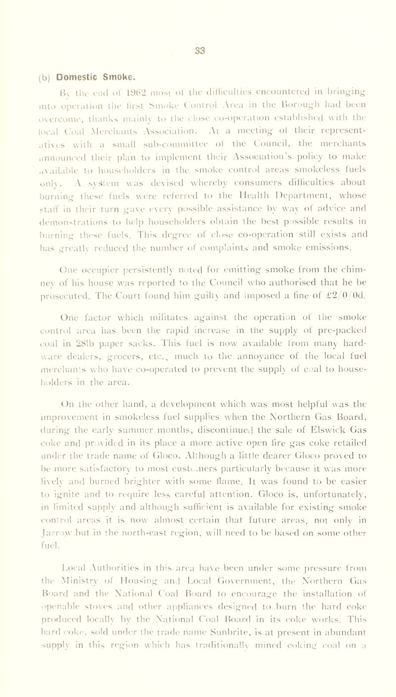 S3 (b) Domestic Smoke. By the end of 1962 most of the dilliculties encountered in bringing into operation the first Smoke Control Area in the Borough had been overcome, thanks mainh to the close cooperation established with the local C oal Merchants Association. At a meeting ol their represent- atives with a small sub-committee ol the Council, the merchants announced their plan to implement their Association s policy to make available to householders in the smoke control areas smokeless fuels onlv- A system was devised whereby consumers difficulties about burning these fuels were referred to the Health Department, whose stall' in their turn gave every possible assistance by wav of advice anti demonstrations to help householders obtain the best possible results in burning' these fuels, flits degree ol close co-operation still exists and has greatly reduced the number of complaints and smoke emissions. One occupier persistently noted for emitting smoke from the chim- ney of his house was reported to the Council who authorised that he be prosecuted. The Court found him guilt} and imposed a fine of £2/0/()d. One factor which militates against the operation of the smoke control area lias been the rapid increase in the supply ol pre-packed coal in 281b paper sacks. This fuel is now available from many hard- ware dealers, grocers, etc., much to the annoyance of the local fuel merchants who have co-operated to prevent the supply ol coal to house- holders in the area. On the other hand, a development which was most helpful was the improvement in smokeless fuel supplies when the Northern Gas Board, during the early summer months, discontinued the sale of Elswic'k Gas coke and provided in its place a more active open fire gas coke retailed under the trade name of Gloco. Although a little dearer Gloco proved to be more satisfactory to most customers particularly because it was more lively and burned brighter with some flame. It was found to be easier to ignite and to require less careful attention. Gloco is, unfortunately, in limited supply and although sufficient is available for existing smoke control areas it is now almost certain that future areas, not only in Jarrow but in the north-east region, will need to be based on some other fuel. Local Authorities in this area have been under some pressure from the Ministry of Housing and Local Government, the Northern Gas Board and the National Coal Board to encourage the installation of openable stoves and other appliances designed to burn the hard coke produced local!} by the National Coal Board in its coke works. This hard coke, sold under the trade name Sunbrite, is at present in abundant supply in this region which has traditionally mined coking coal on a