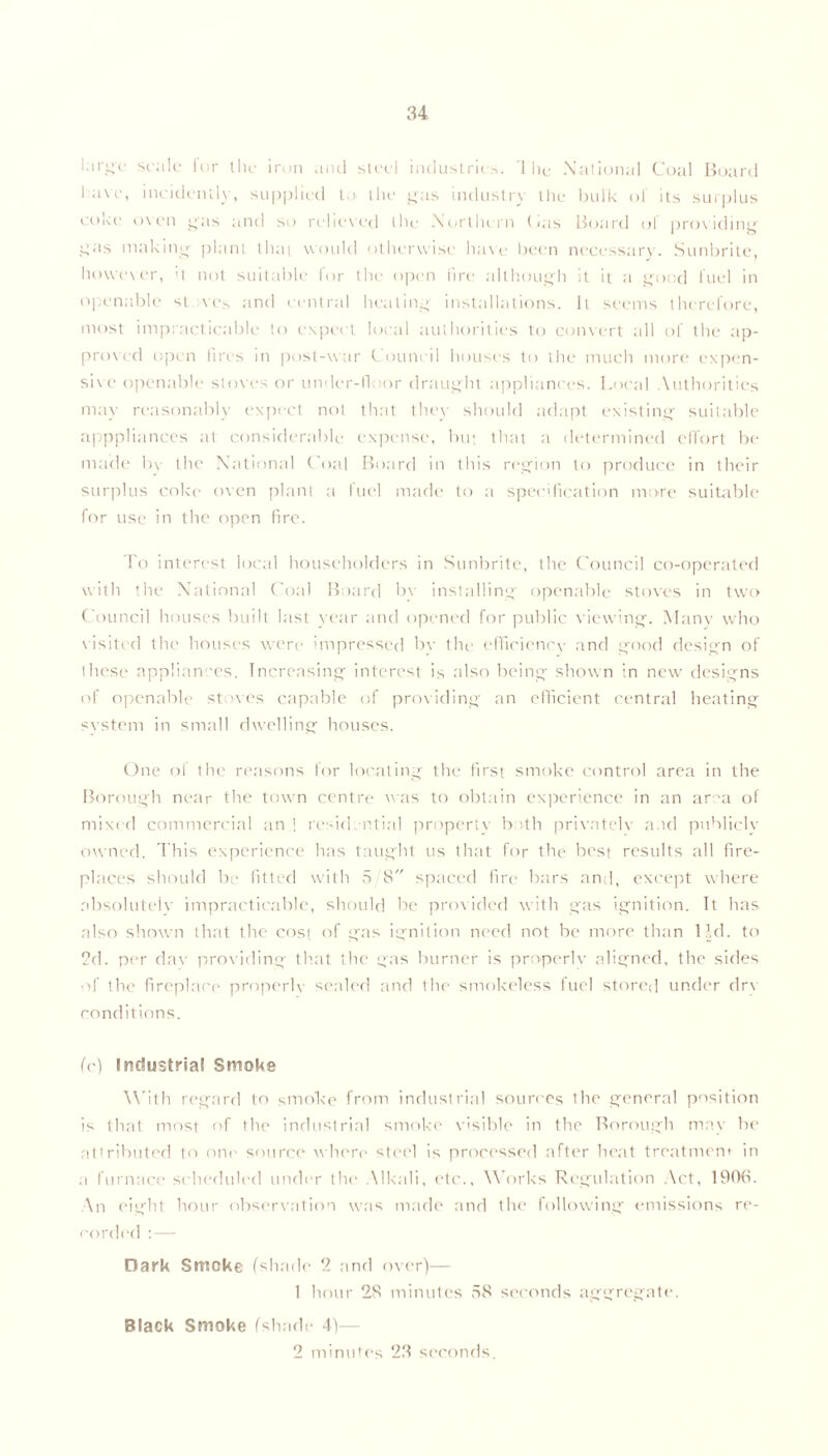 large scale fur the iron and steel industries. 1 lie National Coal Board l ave, ineidenily, supplied to the gas industry the bulk of its surplus coke oven gas and so relieved the Northern (ais Board ol providing gas making plant that would otherwise have been necessary. Sunbrite, however, >t not suitable for the open lire although it it a good fuel in openable st ves and central heating installations. It seems therefore, most impracticable to expect local authorities to convert all of the ap- proved open iires in post-war Council houses to the much more expen- sive openable stoves or under-floor draught appliances. Local Authorities may reasonably expect not that they should adapt existing suitable apppliances at considerable expense, but that a determined effort be made b\ the National Coal Board in this region to produce in their surplus coke oven plant a fuel made to a specification more suitable for use in the open fire. To interest local householders in Sunbrite, the Council co-operated with the National Coal Board bv installing openable stoves in two Council houses built last year and opened for public viewing. Many who visited the houses were impressed by the efficiency and good design of these appliances. Increasing interest is also being shown in new designs of openable stoves capable of providing an efficient central heating system in small dwelling houses. One ol the reasons for locating the first smoke control area in the Borough near the town centre was to obtain experience in an ar~a of mixed commercial an.! residential property both privatelv and publicly owned. This experience has taught us that for the best results all fire- places should be fitted with 5/8 spaced fire bars and, except where absolutely impracticable, should be provided with gas ignition. It has also shown that the cost of gas ignition need not be more than 1 Id. to 2d. per dav providing that the gas burner is properlv aligned, the sides of the fireplace properlv sealed and the smokeless fuel stored under drv conditions. (c) Industrial Smoke With regard to smoke from industrial sources the general position is that most of the industrial smoke visible in the Borough may be attributed to one source where steel is processed after heat treatment in a furnace scheduled under the Alkali, etc.. Works Regulation Act, 1906. An eight hour observation was made and the following emissions re- corded : — Dark Smoke (shade 2 and over)— 1 hour 28 minutes 58 seconds aggregate. Black Smoke (shade 4)— 2 minutes 23 seconds.