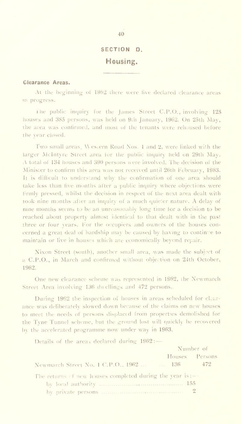 SECTION D. Housing. Clearance Areas. At the beginning ot 1962 there were live declared clearance areas in progress. the public inquiry lor the James Street C.P.O., involving 125 houses and 385 persons, was held on 9lh January, 1962. On 25th May, the area was confirmed, and most ol the tenants were rehoused before the year closed. Two small areas, \\ estern Road Nos 1 and 2, were linked with the larger McIntyre Street area lor the public inquiry held on 29th May. A total ol 134 houses and 390 persons were involved. The decision of the Minister to confirm this area was not received until 26th February, 1983. It is difficult to understand why the confirmation of one area should take less than five months after a public inquiry where objections were firmly pressed, whilst the decision in respect of the next area dealt with took nine months after an inquiry of a much quieter nature. A delay of nme months seems to be an unreasonably long time lor a decision to be reached about property almost identical to that dealt with in the past three or four years. For the occupiers and owners of the houses con- cerned a great deal of hardship may be caused by having to continue to maintain or live in houses which are economically beyond repair. Nixon Street (south), another small area, was made the subject of a C.P.O., in March and confirmed without objection on 24th October, 1962. One new clearance scheme was represented in 1982, the Xewmarch Street Area involving 136 dwellings and 472 persons. During 1962 the inspection of houses in areas scheduled lor clear- ance was deliberated slowed down because of the claims on new houses to meet the needs of persons displaced from properties demolished lor the Tvne Tunnel scheme, but the ground lost will quicklv be recovered bv the accelerated programme now under way in 1963. Details of the areas declared during 1982: — Number of Newmarch Street No. 1 ('.P.O., 1962 Persons 472 I lie returns I new h >uses completed during the year is: — bv local authoritv bv private persons 155 2
