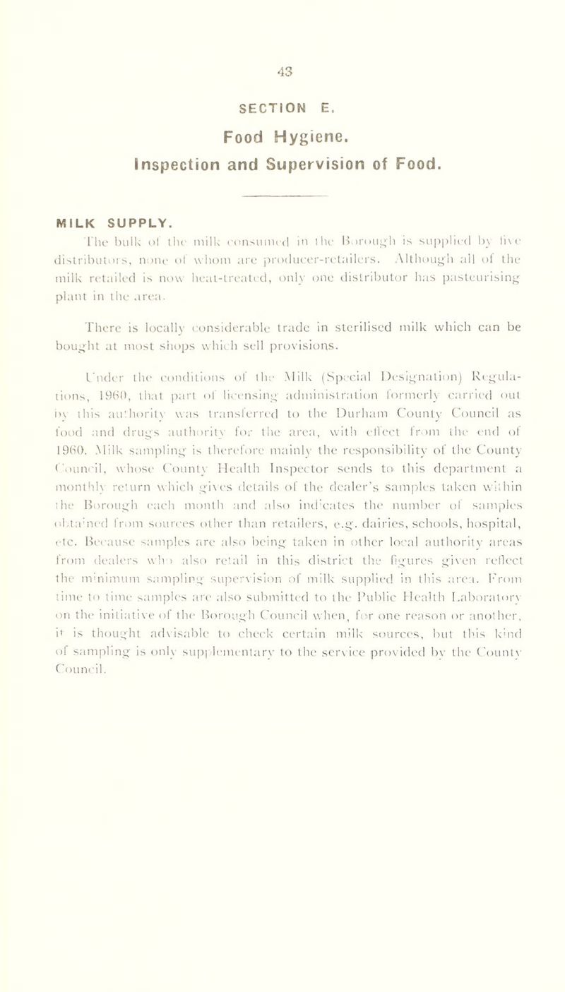 SECTION E. Food Hygiene. Inspection and Supervision of Food. MILK SUPPLY. The bulk of the milk consumed in the Borough is supplied by live distributors, none of whom are producer-retailers. Although all of the milk retailed is now heat-treated, only one distributor has pasteurising plant in the area. There is locally considerable trade in sterilised milk which can be bought at most shops which sell provisions. L'nder the conditions ol the Milk (Special Designation) Regula- tions, 1960, that part of licensing administration lormerly carried out by this authority was transferred to the Durham County Council as food and drugs authority for the area, with effect from the end of i960. Milk sampling is therefore mainly the responsibility of the County Council, whose County Health Inspector sends to this department a monthly return which gives details of the dealer’s samples taken within the Borough each month and also indicates the number of samples obtained from sources other than retailers, e.g. dairies, schools, hospital, etc. Because samples are also being taken in other local authority areas from dealers who also retail in this district the figures given reflect the minimum sampling supervision of milk supplied in this area. From time to time samples are also submitted to the Public Health Laboratory on the initiative of the Borough Council when, for one reason or another, it is thought advisable to check certain milk sources, but this kind of sampling is only supplementary to the service provided bv the Countv Council.