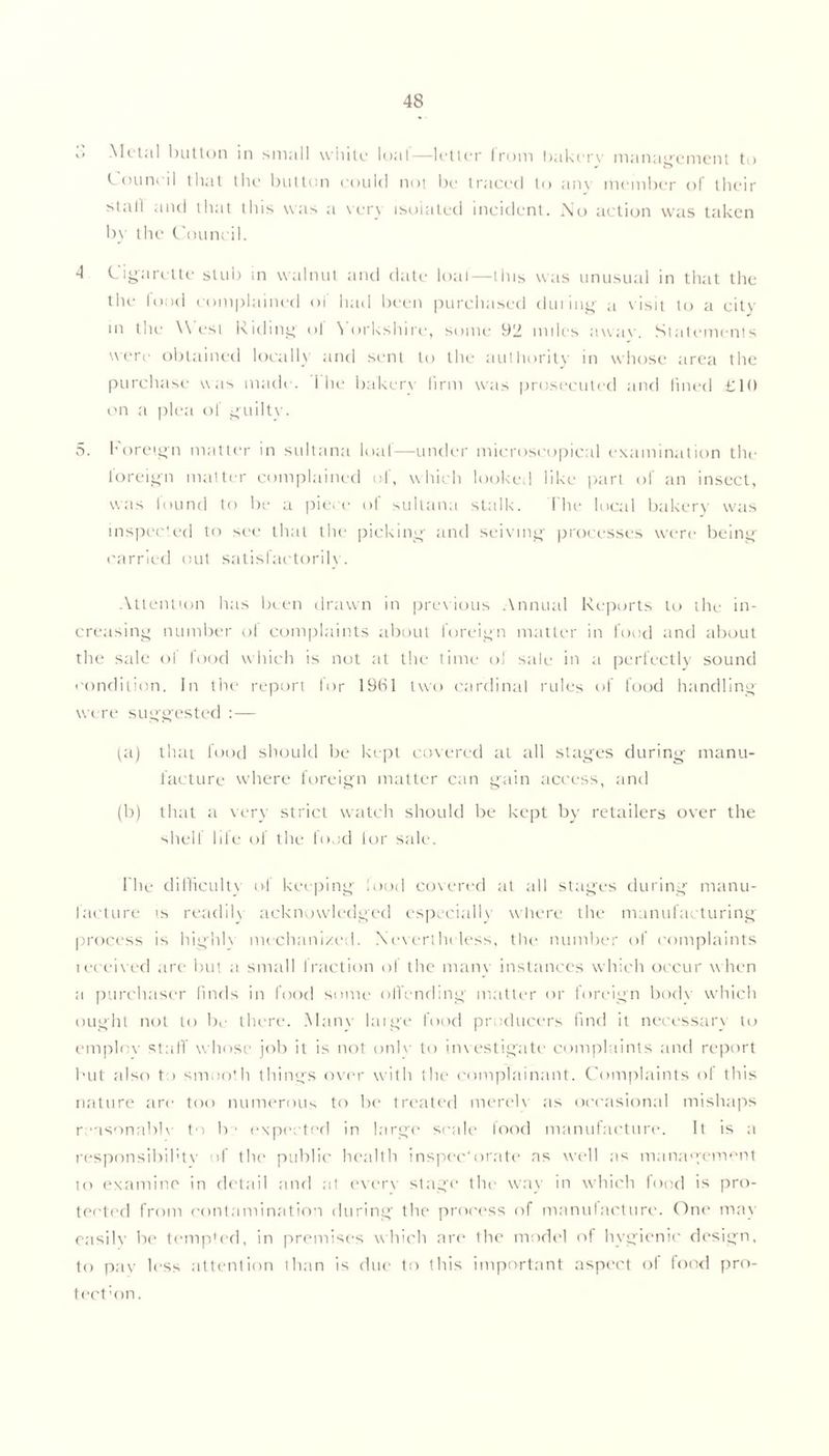 ,i Metal button in small white loal—letter from bakcrv management to Council that the button could not be traced to any member of their stall and that this was a very isolated incident. No action was taken by the Council. 4 Cigarette stub in walnut and date loaf—this was unusual in that the the food complained of had been purchased during; a v isit to a city • n the M est Riding' ol Yorkshire, some 92 miles awav. Statements were obtained locally and sent to the authority in whose area the purchase was made. 1 he bakery firm was prosecuted and fined £10 on a plea of guilty. 5. foreign matter in sultana loaf—under microscopical examination the foreign matter complained of, which looked like part of an insect, was found to be a piece of sultana stalk. The local bakery was inspected to see that tin* picking and seiving processes were being carried out satisfactorily. Attention has been drawn in previous Annual Reports to the in- creasing number of complaints about foreign matter in food and about the sale ol food which is not at the time of sale in a perfectly sound condition. In the report lor 1961 two cardinal rules of food handling were suggested : — (a) that food should be kept covered at all stages during manu- facture where foreign matter can gain access, and (b) that a very strict watch should be kept by retailers over the shell life ol the food lor sale. I he difficulty of keeping lood covered at all stages during manu- facture is readilv acknowledged especially where the manufacturing process is highh mechanized. Nevertheless, the number of complaints leceived are but a small fraction of the mam instances which occur w hen a purchaser finds in food some ofiending matter or foreign bodv which ought not to be there. Many large food producers find it necessary to employ staff whose job it is not only to investigate complaints and report but also to smooth things over with the complainant. Complaints of this nature are too numerous to be treated merely as occasional mishaps reasonably to b > expia ted in large scale food manufacture. It is a responsibility of the public health inspec'oratc as well as management to examine in detail and at every stage the way in which food is pro- tected from contamination during the process of manufacture. One may easily be tempted, in premises which are the model of hygienic design, to pay less attention than is due to this important aspect of food pro- tect ’on.