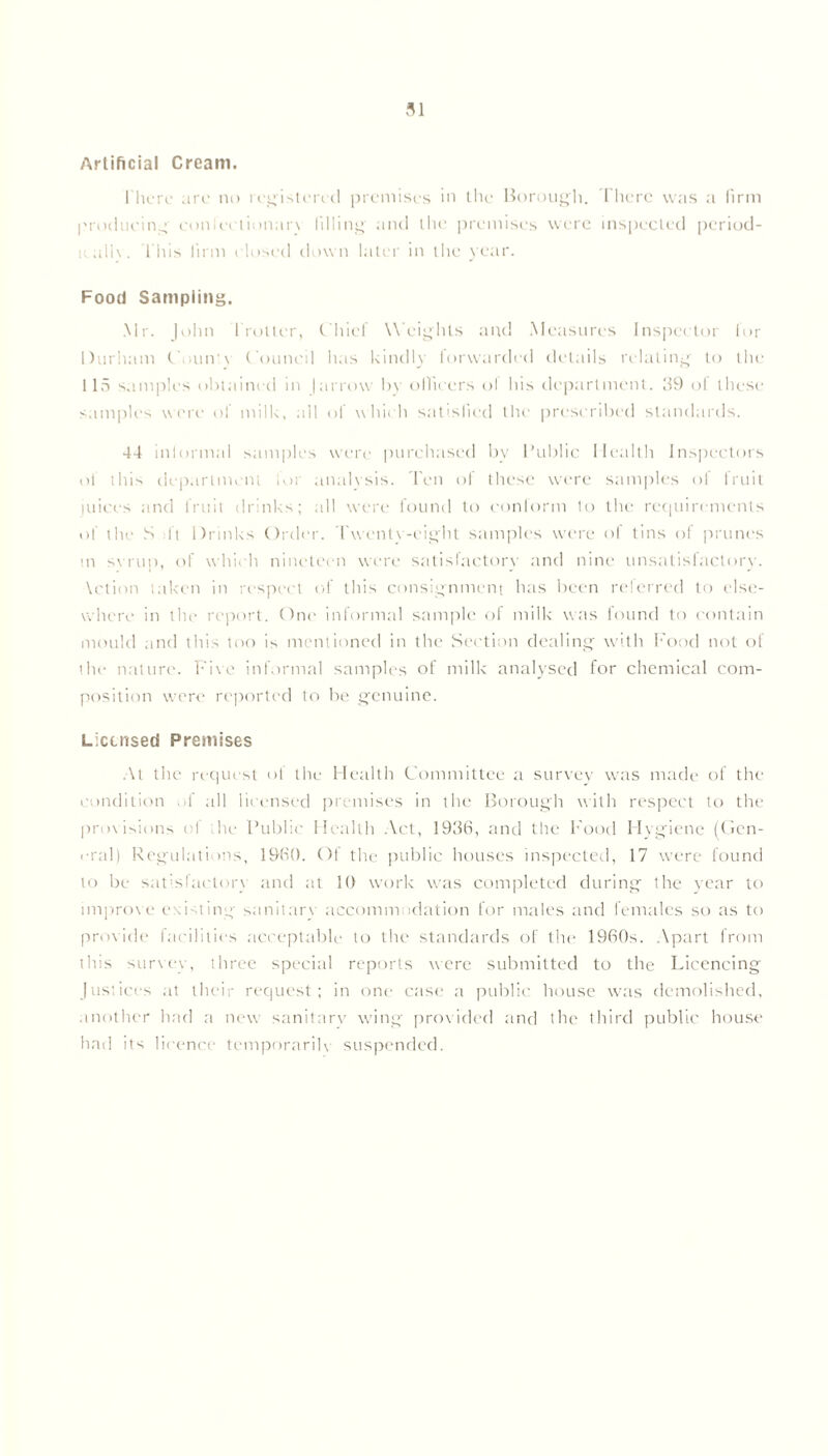 Artificial Cream. There are no registered premises in the Borough. There was a firm producing conlcctionaiw filling and the premises were inspected period- ic all\. This firm closed down later in the year. Food Sampling. Mr. John Trotter, Chief Weights and Measures Inspector for Durham Court'v Council has kindly lorwarded details relating to the 115 samples obtained in |arrow by officers ol his department. 39 ol these samples were of milk, all of which satisfied the prescribed standards. 44 intormal samples were purchased by Public Health Inspectors of this department for analysis. Ten of these were samples of fruit juices and fruit drinks; all were found to conform to the requirements of the S :ft Drinks Order. Twenty-eight samples were of tins of prunes m svrup, of which nineteen were satisfactory and nine unsatisfactory. \ction taken in respect of this consignment has been referred to else- where in the report. One informal sample of milk was found to contain mould and this too is mentioned in the Section dealing with Food not of the nature. Five informal samples of milk analysed for chemical com- position were reported to be genuine. Licensed Premises At the request of the Health Committee a survey was made of the condition of all licensed premises in the Borough with respect to the provisions ol the Public Health Act, 1936, and the Food Hygiene (Gen- eral) Regulations, I960. Of the public houses inspected, 17 were found to be satisfactory and at 10 work was completed during the year to improve existing sanitary accommodation for males and females so as to provide facilities acceptable to the standards of the 1960s. Apart from this survey, three special reports were submitted to the Licencing Justices at their request; in one case a public house was demolished, another had a new sanitary wing provided and the third public house had its licence temporarily suspended.
