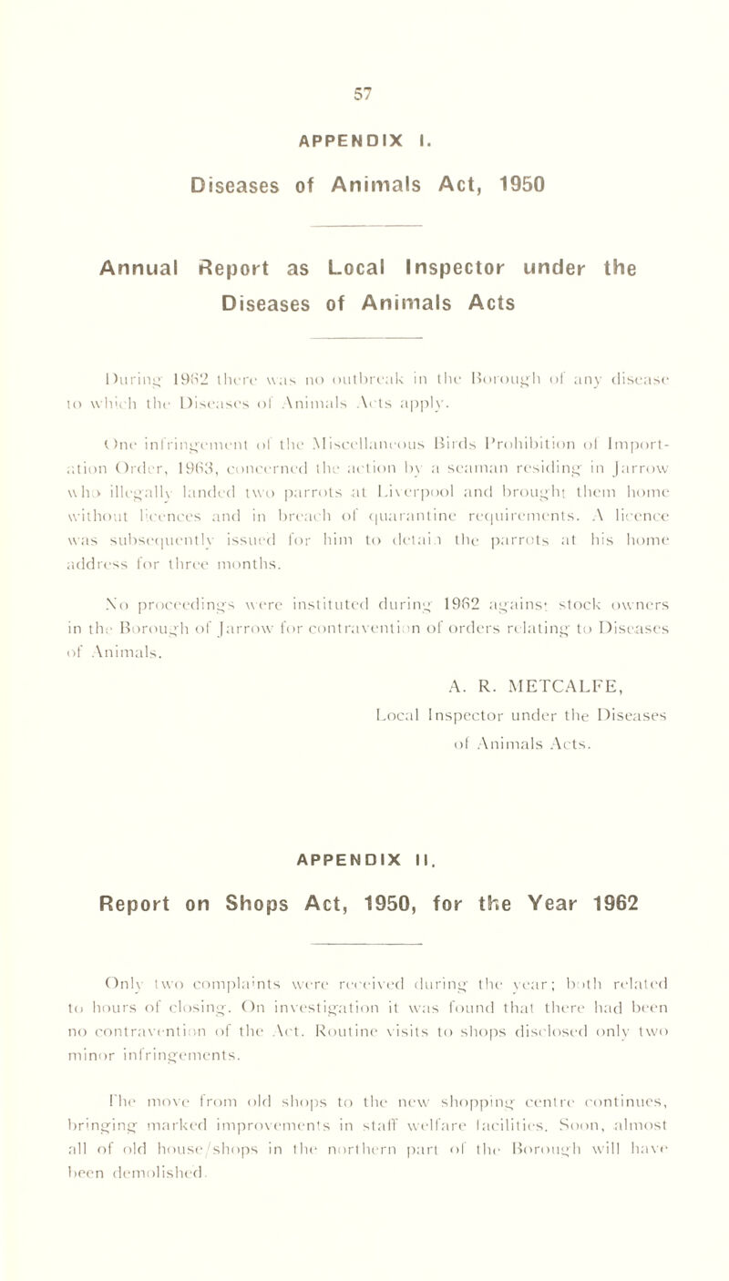 APPENDIX I. Diseases of Animals Act, 1950 Annual Report as Local Inspector under the Diseases of Animals Acts During' 1982 there was no outbreak in the Borough ot any disease to which the Diseases of Animals Acts apply. One infringement ol the Miscellaneous Birds Prohibition ol Import- ation Order, 1963, concerned the action by a seaman residing in Jarrow who illegally landed two parrots at Liverpool and brought them home without licences and in breach of quarantine requirements. A licence was subsequently issued for him to detain the parrots at his home address for three months. X'o proceedings were instituted during 1962 against stock owners in the Borough of Jarrow for contravention of orders relating to Diseases of Animals. A. R. METCALFE, Local Inspector under the Diseases of Animals Acts. APPENDIX II. Report on Shops Act, 1950, for the Year 1962 Only two complaints were received during the year; both related to hours of closing. On investigation it was found that there had been no contravention of the Act. Routine visits to shops disclosed only two minor infringements. rite move from old shops to the new shopping centre continues, bringing marked improvements in staff welfare facilities. Soon, almost all of old house.'shops in the northern part of the Borough will have been demolished.
