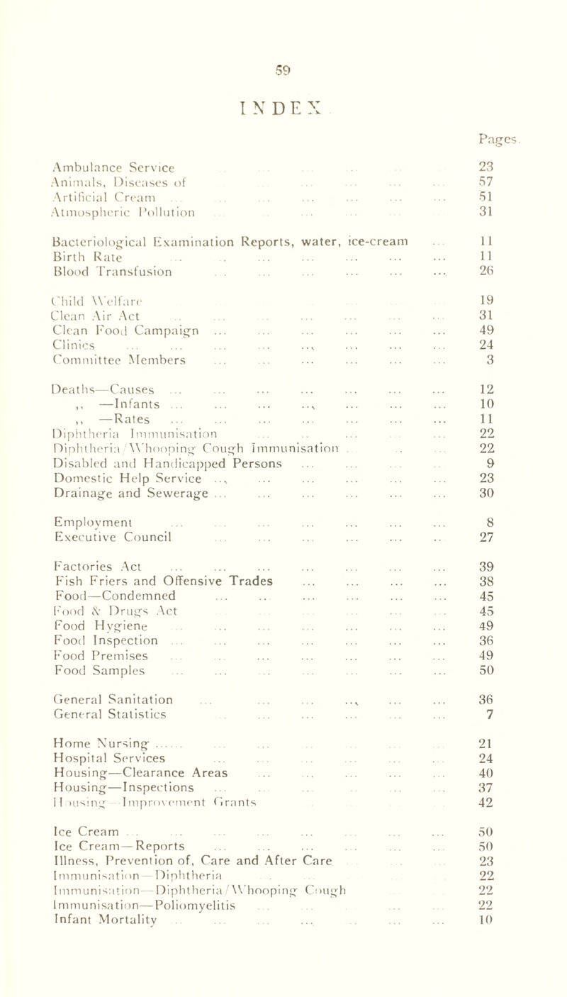 I N D E X Pages. Ambulance Service 23 Animals, Diseases of 57 Artificial Cream ... . . ... ... ... ... 51 Atmospheric Pollution 31 Bacteriological Examination Reports, water, ice-cream 11 Birth Rate ... • • • ■ • • • ■ • ••• 11 Blood Transfusion ... ... ... ... .... 26 Child Welfare 19 Clean Air Act . ... . ■ 31 Clean Food Campaign ... ... ... ... ... ... 49 Clinics ... ... ... ... ... ... ... 24 Committee Members ... ... ... ... ... ... 3 Deaths—Causes ... ... ... ... ... ... ... 12 ,, —Infants ... ... ... .., ... ... ... 10 ,, —Rates ... ... ... ... ... ... ... 11 Diphtheria Immunisation ... ... ... 22 Diphtheria Whooping Cough Immunisation . 22 Disabled and Handicapped Persons ... .. 9 Domestic Help Service .., ... ... ... ... ... 23 Drainage and Sewerage ... ... ... ... ... ... 30 Employment ... ... ... ... ... ... 8 Executive Council ... ... ... ... .. 27 Factories Act ... ... ... ... ... ... ... 39 Fish Friers and Offensive Trades ... ... ... ... 38 Food—Condemned ... ... ... ... ... ... 45 Food 8t Drugs Act ... . 45 Food Hygiene .. ... . . ... . . ... 49 Food Inspection ... ... ... ... ... ... 36 Food Premises . . ... ... ... ... ... 49 Food Samples ... ... ... ... 50 General Sanitation ... ... ... .., ... ... 36 General Statistics . . ... ... . ... 7 Home Nursing ... 21 Hospital Services . . . 24 Housing—Clearance Areas .. ... ... . . 40 Housing—Inspections ... . . 37 Housing—Improvement Grants 42 Ice Cream . . .. ... .. ... ... ... 50 Ice Cream—Reports ... ... ... . . ... .. 50 Illness, Prevention of, Care and After Care 23 Immunisation—Diphtheria ...... 22 Immunisation—Diphtheria/Whooping Cough 22 Immunisation—Poliomyelitis . .. . 22 Infant Mortality .. . ... .. ... 10