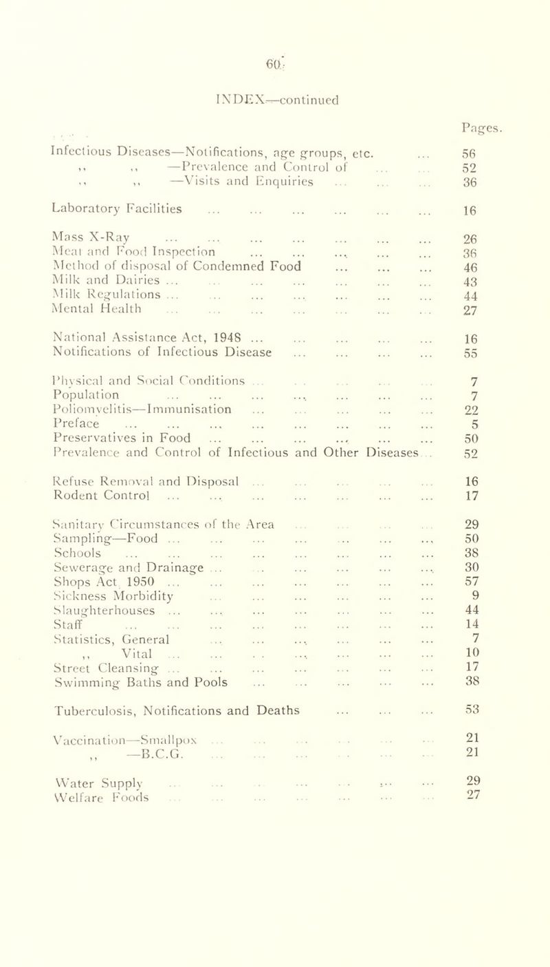 IN D E X—co n t i n u cd Pages. Infectious Diseases—Notifications, age groups, etc. ... 56 ,, —Prevalence and Control of .. 52 ,. ,, —Visits and Enquiries ... .. . 36 Laboratory Facilities ... ... ... ... ... ... 16 Mass X-Ray ... ... ... ... ... ... ... 26 Meal and Food Inspection ... ... .... ... ... 36 Method of disposal of Condemned Food ... ... ... 46 Milk and Dairies ... . ... ... ... ... ... 43 Milk Regulations ... ... ... ... ... ... ... 44 Mental Health . ... ... ... ... ... 27 National Assistance Act, 1948 ... ... ... ... ... 16 Notifications of Infectious Disease ... ... ... ... 55 Physical and Social Conditions . 7 Population ... ... ... .... ... ... ... 7 Poliomyelitis—Immunisation ... . ... ... ... 22 Preface ... ... ... ... ... ... ... ... 5 Preservatives in Food ... ... ... ... ... ... 50 Prevalence and Control of Infectious and Other Diseases 52 Refuse Removal and Disposal . . . 16 Rodent Control ... ... ... ... ... ... ... 17 Sanitary Circumstances of the Area Sampling—Food ... Schools Sewerage and Drainage Shops Act 1950 ... Sickness Morbidity Slaughterhouses ... Staff Statistics, General ,, Vital Street Cleansing ... Swimming Baths and Pools 29 50 38 30 57 9 44 14 7 10 17 38 Tuberculosis, Notifications and Deaths ... ... ... 53 Vaccination * > Smallpox B.C.G. Water Supply Welfare Foods 21 21 29 27