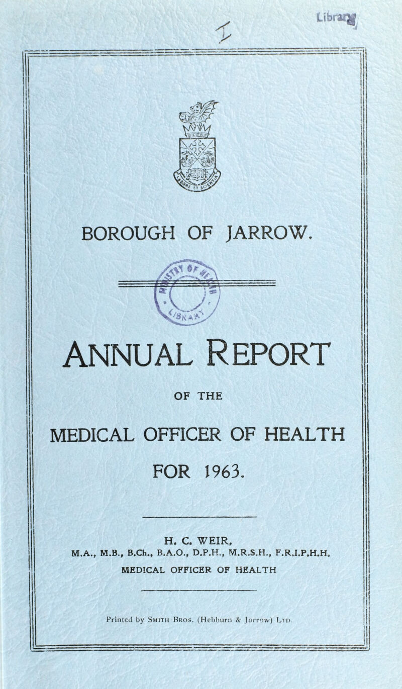 library BOROUGH OF JARROW. annual Report OF THE MEDICAL OFFICER OF HEALTH FOR 1963. H. C. WEIR, M.A., M.B., B.Ch., B.A.O., D.P.H., M.R.S.H., F.R.I.P.H.H. MEDICAL OFFICER OF HEALTH Printed by Smith Bros. (Hebburn & Jarrow) Ltd.