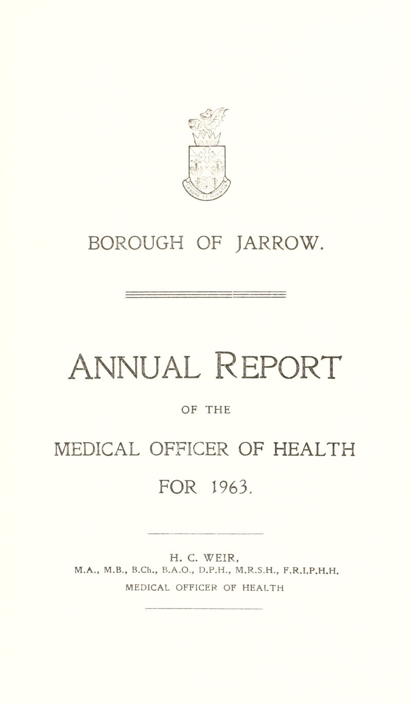 BOROUGH OF JARROW. annual Report OF THE MEDICAL OFFICER OF HEALTH FOR 1963. H. C. WEIR, M.A., M.B., B.Ch., B.A.O., D.P.H., M.R.S.H., F.R.I.P.H.H. MEDICAL OFFICER OF HEALTH