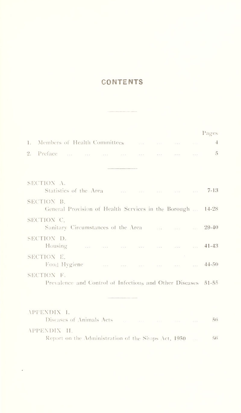 CONTENTS Pages 1. Members of Health Committees • ••• 4 2. Preface 5 SECTION A. Statistics oi the Area 7-13 SECTION B. General Provision ol Health Services in the Borough 14-28 SECTION C. Sanitary Circumstances oi the Area ... ... ... 29-40 SECTION I). Housing ... ... . ... .. ... 41-43 SECTION E. Food Hvgiene ... ... . .. .. . 44-50 SECTION F. Prevalence and Control of Infectious and Other Diseases 51-55 \PPENDIX I. Diseases of Animals Acts 50 \PPE.\ DIN II, Report on the Administration ol the Simps Act, 1950 50