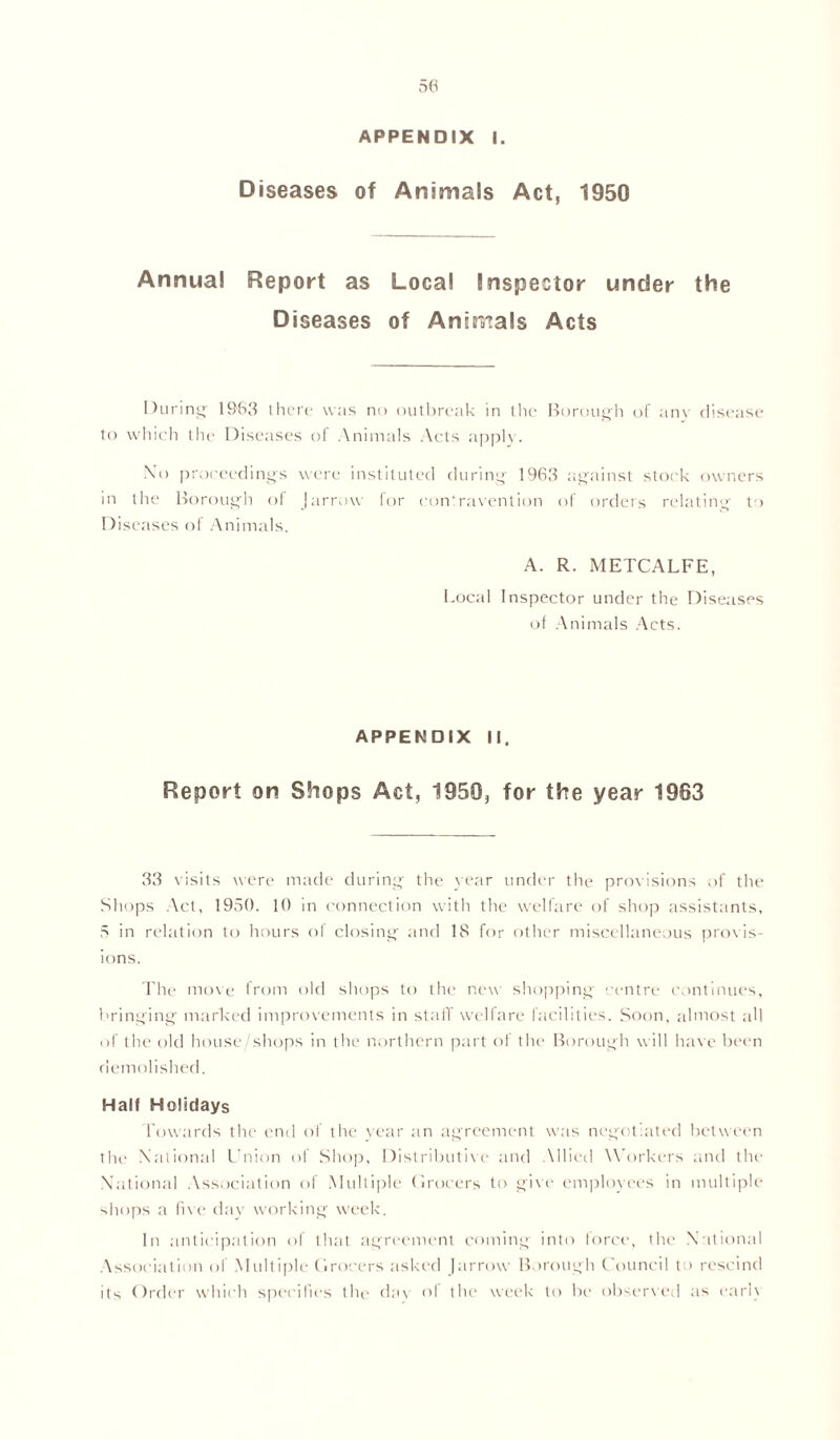 Diseases of Animals Act, 1950 Annual Report as Local Inspector under the Diseases of Animals Acts During 1963 there was no outbreak in the Borough of any disease to which the Diseases of Animals Acts apply. No proceeding's were instituted during 1963 against stork owners in the Borough of [arrow for contravention of orders relating to Diseases of Animals. A. R. METCALFE, Local Inspector under the Diseases of Animals Acts. APPENDIX II. Report on Shops Act, 1950, for the year 1963 33 visits were made during the year under the provisions of the Shops Act, 1950. 10 in connection with the welfare of shop assistants, 5 in relation to hours of closing and 18 for other miscellaneous provis- ions. The move from old shops to the new shopping centre continues, bringing marked improvements in staff welfare facilities. Soon, almost all of the old house/shops in the northern part of the Borough will have been demolished. Half Holidays Towards the end of the vear an agreement was negotiated between the National Union of Shop, Distributive and Allied Workers and the National Association of Multiple Grocers to give employees in multiple shops a live day working week. In anticipation of that agreement coming into force, the National Association of Multiple Grocers asked J arrow Borough Council to rescind its Order which specifies the day of the week to be observed as early