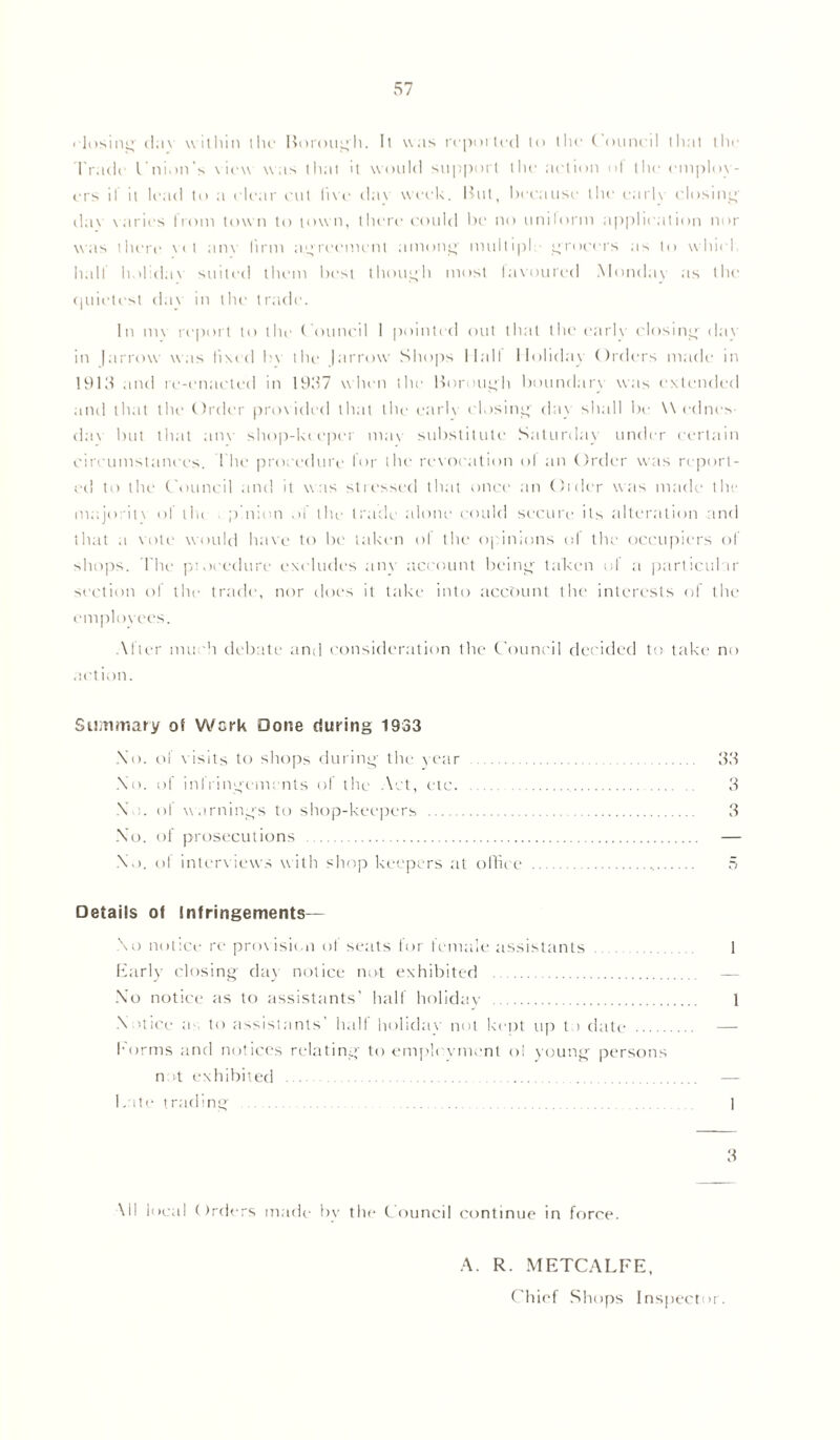 • losing dav within the Rorough. It was reported to the ( onncil that the Track Cnion’s view was that it would support the action ol the employ- ers if it lead to a clear cut live dav week, lint, because the early closing dav varies from town to tow n, there could be no unilorm application nor was there vet anv firm agreement among multiple grocers as to which hall lmlidav suited them best though most favoured Monday as the quietest dav in the trade. In 1m report to the Council I pointed out that the earK closing dav in |arrow was lived bv the |arrow Shops Mall Holiday Orders made in 1915 and re-enacted in 1957 when the Borough boundary was extended and that the Order provided that the earlv closing' day shall be Wednes- day but that anv shop-kc epei may substitute Saturday under certain circumstances. I he procedure for the revocation ol an Order was report- ed to the Council and it was stressed that once an Order was made the majority of the pinion of the trade alone could secure its alteration and that a vote would have to be taken of the opinions of the occupiers of shops. The piocedure excludes any account being taken ol a particular section of the trade, nor does it take into account the interests of the employees. Alter much debate and consideration the Council decided to take no action. Summary of Work Done during 1933 Xo. of visits to shops during the year 33 No. of infringements of the Act, etc. 3 X•!. of warnings to shop-keepers 3 Xo. of prosecutions — Xo. ol interviews with shop keepers at office Details of Infringements— Xo notice re provision ot seats for female assistants 1 Early closing day notice not exhibited — Xo notice as to assistants’ half holiday 1 X lice a to assistants’ halt holiday not kept up t > date — forms and notices relating to employment oi young persons not exhibited — Kate trading 1 3 All local Orders made bv the Council continue in force. A. R. METCALFE, Chief Shops Inspector.