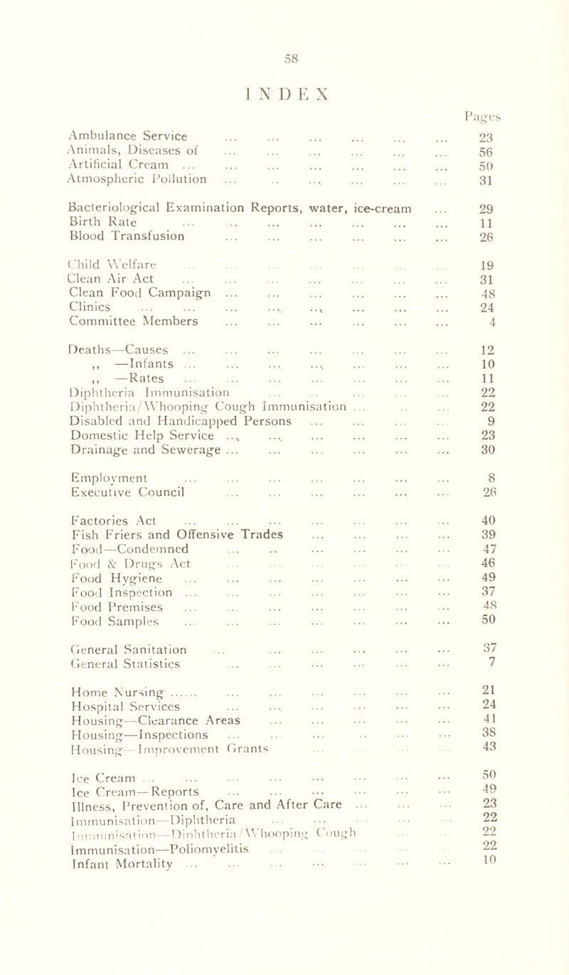 INDEX Pages Ambulance Service ... ... ... ... ... ... 23 Animals, Diseases of ... ... ... ... ... ... 56 Artificial Cream ... ... ... ... ... ... ... 50 Atmospheric Pollution ... .. .... ... ... ... 31 Bacteriological Examination Reports, water, ice-cream ... 29 Birth Rate ... ... ... ... ... ... ... 11 Blood Transfusion ... ... ... ... ... ... 26 Child Welfare ... ... ... ... 19 Clean Air Act ... ... ... ... ... ... ... 31 Clean Food Campaign ... ... ... ... ... ... 48 Clinics ... ... ... .... ..* ... ... ... 24 Committee Members ... ... ... ... ... ... 4 Deaths—Causes ... ... ... ... ... ... ... 12 ,, —Infants ... ... ... .... ... ... ... 10 ,, —Rates ... ... ... ... ... ... ... 11 Diphtheria Immunisation ... ... .. 22 Diphtheria/Whooping Cough Immunisation . . ... 22 Disabled and Handicapped Persons ... ... ... 9 Domestic Help Service ..% .... ... ... ... ... 23 Drainage and Sewerage ... ... ... ... ... ... 30 Employment ... ... ... ... ... ... ... 8 Executive Council ... ... ... ... .... ... 26 Factories Act ... ... ... ... ... ... ... 40 Fish Friers and Offensive Trades ... ... ... ... 39 Food—Condemned ... .. ... ... ... ... 47 Food & Drugs Act 46 Food Hygiene ... ... ... ... ••• ••• 49 Food Inspection ... ... ... ... ... ... ... 37 Food Premises ... ... ... ... ... ••• • •• 48 Food Samples ... ... ... ... ... ••• ••• 50 General Sanitation ... ... ... .... ••• ••• 37 General Statistics ... ... ... ••• ••• ••• 7 Home Nursing ... ... ... ••• • ••• 21 Hospital Services ... ... ... ••• ••• 24 Housing—Clearance Areas ... ... ••• ••• ••• 41 Housing—Inspections ... ... ... •• ••• 38 Housing—Improvement Grants • 43 Ice Cream ... ... • •• ••• ••• ••• ••• 30 Ice Cream—Reports Illness, Prevention of, Care and After Care 23 Immunisation—Diphtheria ... ... 22 Immunisation—Diphtheria/Whooping Cough 22 Immunisation—Poliomyelitis 22 Infant Mortality ... ... ... •••. ••• ••• ••• 10