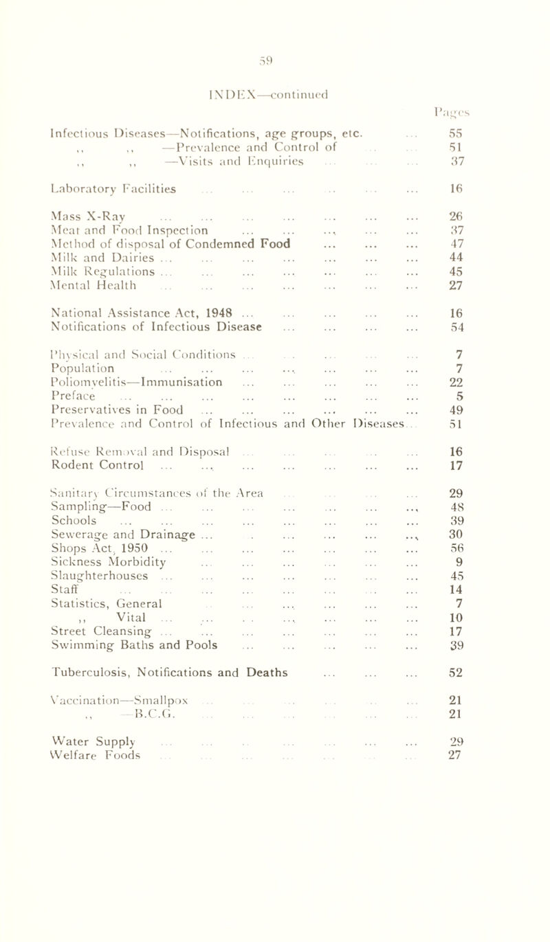 Pages Infectious Diseases—Notifications, age groups, etc. 55 ,, ,, —Prevalence and Control of 51 ,, ,, —Visits and Enquiries ... 37 Laboratory Facilities ... ... .. . . ... 16 Mass X-Ray •• ... ... ... • . ••• 26 Meat and Food Inspection ... ... .., ... ... 37 Method of disposal of Condemned Food ... ... ... 47 Milk and Dairies ... ... ... ... ... ... ... 44 Milk Regulations... ... ... ... ... ... ... 45 Mental Health .. ... ... ... ... ... 27 National Assistance Act, 1948 ... ... ... ... ... 16 Notifications of Infectious Disease ... ... ... ... 54 Physical and Social Conditions . . 7 Population ... ... ... .... ... ... ... 7 Poliomyelitis—Immunisation ... ... ... ... ... 22 Preface ... ... ... ... ... ... ... ... 5 Preservatives in Food ... ... ... ... ... ... 49 Prevalence and Control of Infectious and Other Diseases 51 Refuse Removal and Disposal ... .. 16 Rodent Control ... ... ... ... ... ... ... 17 Sanitary Circumstances of the Area ... 29 Sampling—Food ... ... ... ... ... ... 48 Schools ... ... ... ... ... ... ... ... 39 Sewerage and Drainage ... . ... ... ... 30 Shops Act. 1950 ... ... ... ... ... ... ... 56 Sickness Morbidity ... ... ... ... ... ... 9 Slaughterhouses ... ... ... ... ... ... ... 45 Staff . ... ... ... ... ... ... ... 14 Statistics, General ... ... ... ... ... 7 ,, Vital ... .... ... ... ... 10 Street Cleansing ... ... ... ... ... ... ... 17 Swimming Baths and Pools ... ... ... ... ... 39 Tuberculosis, Notifications and Deaths ... ... ... 52 Vaccination—Smallpox ... ... 21 —B.C.G 21 Water Supply ... ... ... ... 29 Welfare Foods 27