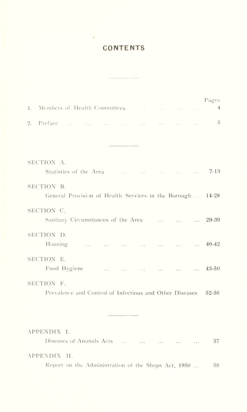 CONTENTS Pages 1. Members of Health Committees 4 2. Preface 5 SECTION A. Statistics of the Area ... ... ... ... 7-13 SECTION B. General Provision of Health Services in the Borough 14-28 SECTION C. Sanitary Circumstances of the Area ... ... ... 29-39 SECTION I). Housing ... ... ... ... ... ... ... 40-42 SECTION E. Food Hygiene ... ... ... ... ... ... 43-50 SECTION F. Prevalence and Control of Infectious and Other Diseases 52-56 APPENDIX I. Diseases of Animals Acts ... ... ... ... ... 57 APPENDIX II. Report on the Administration of the Shops Act, 1950 ... 58