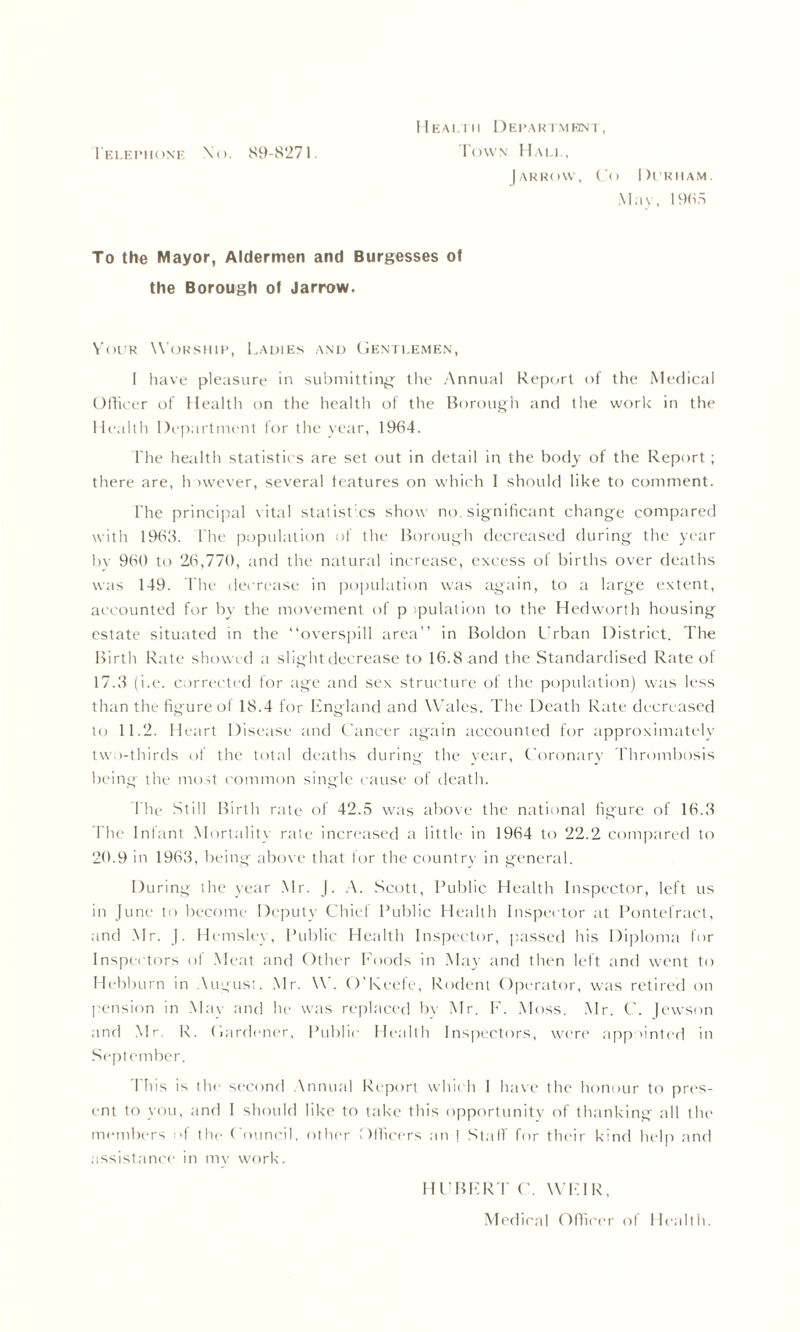 1'elephonf. \o. 89-8271. Health Department, Town Hall, Jarrow, Co Durham. May, 1985 To the Mayor, Aldermen and Burgesses of the Borough of Jarrow. Vour Worship, Ladies and Gentlemen, I have pleasure in submitting the Annual Report of the Medical Officer of Health on the health of the Borough and the work in the Health Department for the year, 1964. The health statistics are set out in detail in the body of the Report ; there are, however, several features on which I should like to comment. The principal vital statistics show no. significant change compared with 1963. I'he population of the Borough decreased during the year by 960 to 26,770, and the natural increase, excess of births over deaths was 149. The decrease in population was again, to a large extent, accounted for by the movement of p ipulation to the Hedworth housing estate situated in the “overspill area” in Boldon Urban District. The Birth Rate showed a slight decrease to 16. S and the Standardised Rate of 17.3 (i.e. corrected for age and sex structure of the population) was less than the figure of 18.4 for England and Wales. The Death Rate decreased to 11.2. Heart Disease and Cancer again accounted for approximately two-thirds of the total deaths during the year, Coronary Thrombosis being the most common single cause of death. The Still Birth rate of 42.5 was above the national figure of 16.3 The Infant Mortality rate increased a little in 1964 to 22.2 compared to 20.9 in 1963, being above that for the country in general. During the year Mr. ). A. Scott, Public Health Inspector, left us in June to become Deputy Chief Public Health Inspector at Pontefract, and Mr. J. Hemsley, Public Health Inspector, passed his Diploma for Inspectors ol Meat and Other Foods in May and then left anti went to Hebburn in August. Mr. W. O’Keefe, Rodent Operator, was retired on pension in May and he was replaced by Mr. F. Moss. Mr. C. Jewson and Mr. R. Gardener, Public Health Inspectors, were appointed in September. This is the second Annual Report which I have the honour to pres- ent to you, and I should like to take this opportunity of thanking .all the members of the Council, other Officers an ! Stall for their kind help and assistance in mv work. HUBER T C. WEIR,