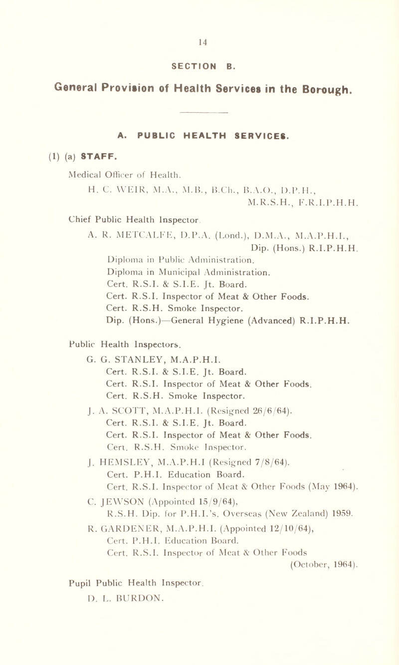 SECTION B. General Provition of Health Services in the Borough. A. PUBLIC HEALTH SERVICES. (1) (a) STAFF. Medical Officer of Health. H. C. WEIR, M.A., M.B., B.Ch., B.A.O., D.P.H., M.R.S.H., F.R.I.P.H.H Chief Public Health Inspector A. R. METCALFE, D.P.A. (Eond.), D.M.A., M.A.P.H.I., Dip. (Hons.) R.EP.H.H Diploma in Public Administration. Diploma in Municipal Administration. Cert. R.S.E & S.I.E. Jt. Board. Cert. R.S.E Inspector of Meat & Other Foods. Cert. R.S.H. Smoke Inspector. Dip. (Hons.)—General Hygiene (Advanced) R.I.P.H.H. Public Health Inspectors. G. G. STANLEY, M.A.P.H.I. Cert. R.S.E & S.I.E. Jt. Board. Cert. R.S.E Inspector of Meat & Other Foods. Cert. R.S.H. Smoke Inspector. J. A. SCOTT, M.A.P.H.I. (Resigned 26/6/64). Cert. R.S.E & S.I.E. Jt. Board. Cert. R.S.E Inspector of Meat & Other Foods. Cert. R.S.H. Smoke Inspector. J. HEMSEEY, M.A.P.H.I (Resigned 7/8/64). Cert. P.H.I. Education Board. Cert. R.S.E Inspector of Meat &• Other Foods (May 1964) C. JEWSON (Appointed 15/9/64), R.S.H. Dip. lor P.H.I.’s. Overseas (New Zealand) 1959. R. GARDENER, M.A.P.H.I. (Appointed 12/10/64), Cert. P.H.I. Education Board. Cert. R.S.E Inspector of Meat & Other Foods (October, 1964) Pupil Public Health Inspector I). E. BURDON.