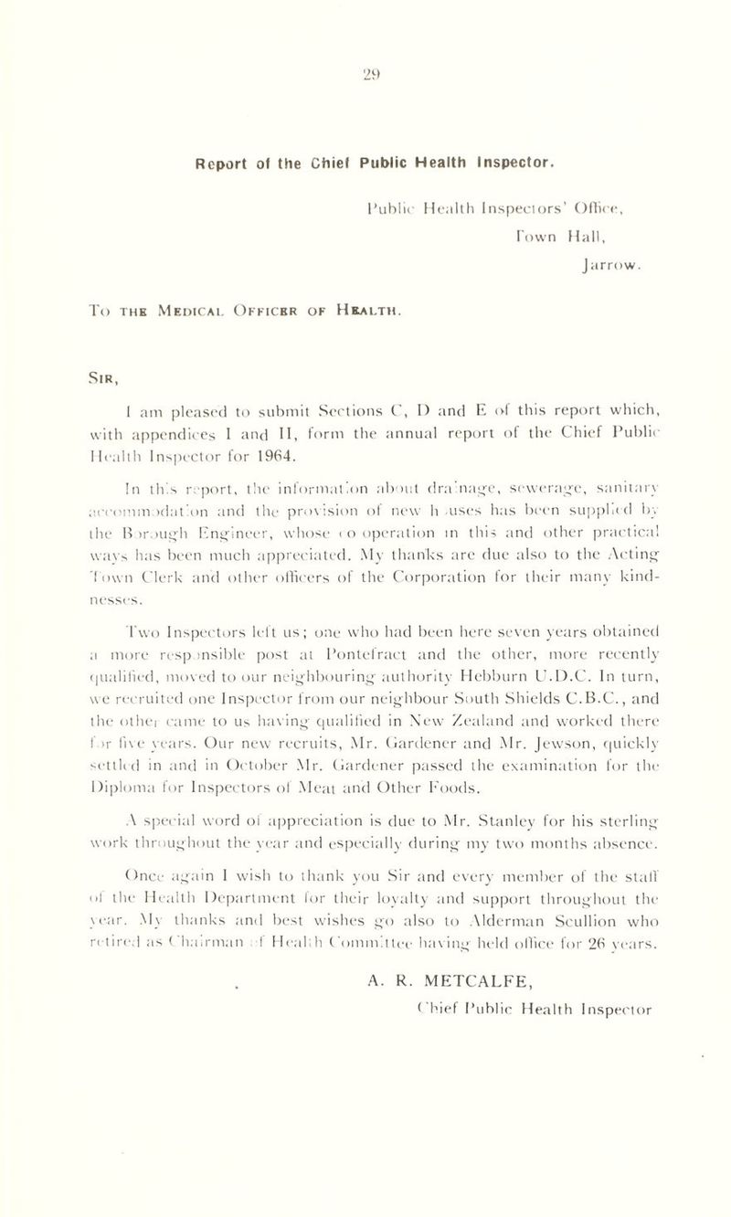 Report of the Chief Public Health Inspector. Public Health Inspectors’ Office, Town Hall, Jarrow. To the Medicai. Officer of Health. Sir, I am pleased to submit Sections C, I) and E of this report which, with appendices 1 and II, form the annual report of the Chief Public Health Inspector for 1964. In tics report, the information about dramatic, sewerage, sanitary aoeommodation and the provision of new h -uses has been supplied by the Borough Engineer, whose t o operation in this and other practical wavs has been much appreciated. My thanks are due also to the Acting Town Clerk and other officers of the Corporation for their many kind- nesses. Two Inspectors left us; one who had been here seven years obtained a more responsible post at Pontefract and the other, more recently qualified, moved to our neighbouring authority Hebburn U.D.C. In turn, we recruited one Inspector from our neighbour South Shields C.B.C., and the othej came to us having qualified in New Zealand and worked there for five years. Our new recruits, Mr. Gardener and Mr. Jewson, quickly settled in and in October Mr. Gardener passed the examination for the Diploma for Inspectors ol Meat and Other Foods. A special word ol appreciation is due to Mr. Stanley for his sterling work throughout the year and especially during my two months absence. Once again I wish to thank you Sir and every member of the stall ol the Health Department lor their loyalty and support throughout the year. My thanks and best wishes go also to Alderman Scullion who retired as Chairman f Health Committee having held ollice for 26 years. A. R. METCALFE, Chief Public Health Inspector