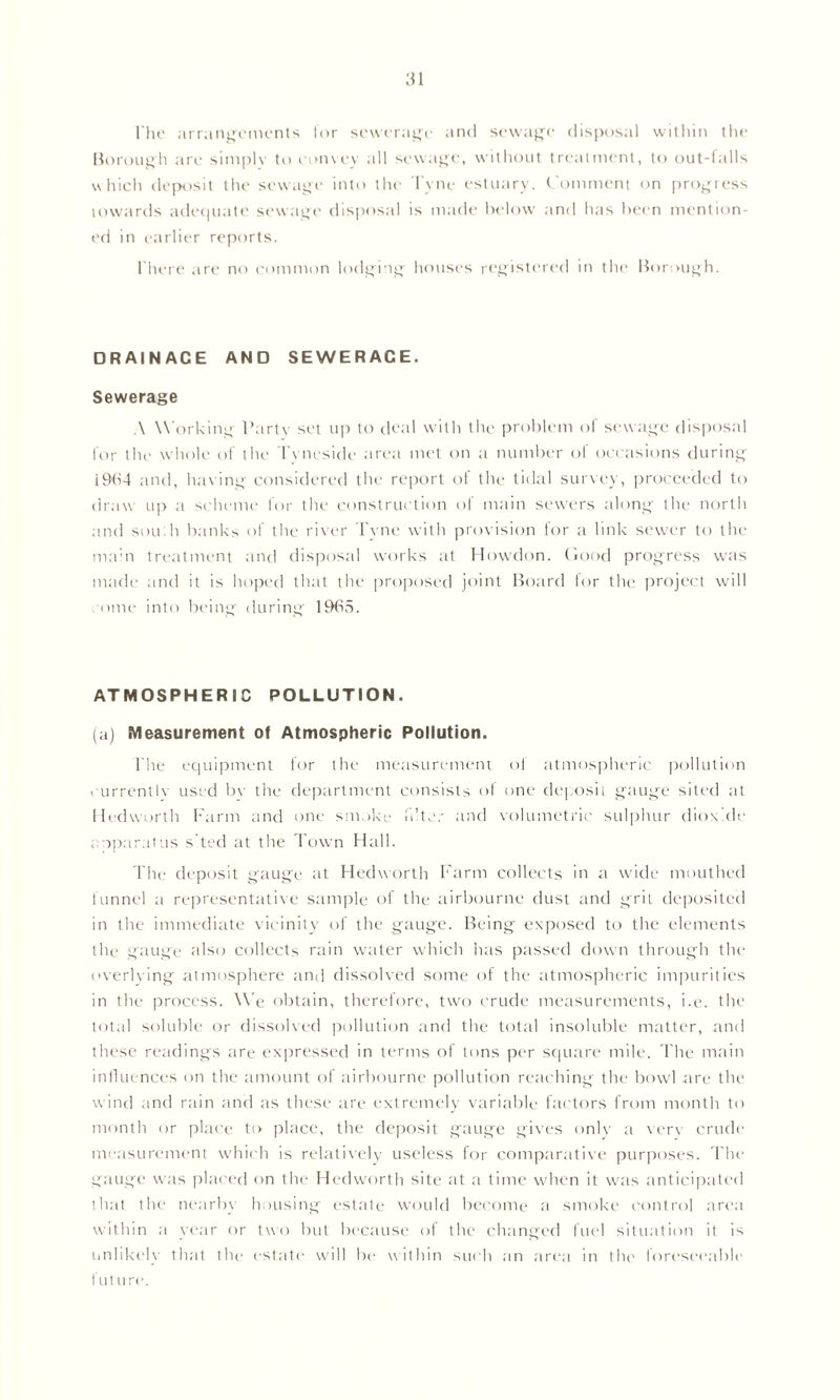 The arrangements lor sewerage and sewage disposal within the Borough are simply to convey all sewage, without treatment, to out-falls which deposit the sewage into the Tyne estuary. Comment on progress towards adequate sewage disposal is made below and has been mention- ed in earlier reports. There are no common lodging houses registered in the Borough. DRAINACE AND SEWERAGE. Sewerage A Working Party set up to deal with the problem of sewage disposal for the whole of the Tyneside area met on a number of occasions during 19F4 and, having considered the report of the tidal survey, proceeded to draw up a scheme for the construction of main sewers along the north and sou h banks of the river Tyne with provision for a link sewer to the main treatment and disposal works at Howdon. Good progress was made and it is hoped that the proposed joint Board for the project will come into being during 19f>5. ATMOSPHERIC POLLUTION. (a) Measurement of Atmospheric Pollution. The equipment for the measurement of atmospheric pollution currently used bv the department consists of one deposit gauge sited at Hedworth Farm and one smoke filter and volumetric sulphur dioxide apparatus s’ted at the Town Hall. The deposit gauge at Hedworth Farm collects in a wide mouthed funnel a representative sample of the airbournc dust and grit deposited in the immediate vicinity of the gauge. Being exposed to the elements the gauge also collects rain water which has passed down through the overlying atmosphere and dissolved some of the atmospheric impurities in the process. We obtain, therefore, two crude measurements, i.e. the total soluble or dissolved pollution and the total insoluble matter, and these readings are expressed in terms of tons per square mile. The main influences on the amount of airbourne pollution reaching the bowl are the wind and rain and as these are extremely variable factors from month to month or place to place, the deposit gauge gives only a very crude measurement which is relatively useless for comparative purposes. The gauge was placed on the Hedworth site at a time when it was anticipated that the nearby housing estate would become a smoke control area within a year or two but because of the changed fuel situation it is unlikely that the estate will be within such an area in the foreseeable future.