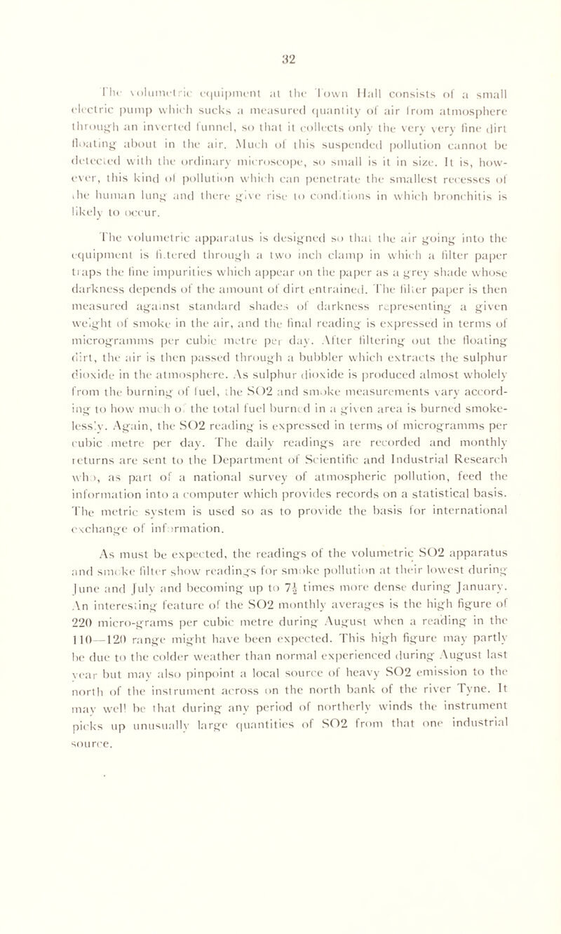 1 In- volumetric equipment at the Town Hall consists of a small electric pump which sucks a measured quantity of air from atmosphere through an inverted funnel, so that it collects only the very very fine dirt floating about in the air. Much of this suspended pollution cannot be detected with the ordinary microscope, so small is it in size. It is, how- ever, this kind of pollution which can penetrate the smallest recesses of die human lung' and there give rise to conditions in which bronchitis is likely to occur. fhe volumetric apparatus is designed so that the air going into the equipment is h.tered through a two inch clamp in which a filter paper tiaps the fine impurities which appear on the paper as a grey shade whose darkness depends of the amount of dirt entrained. The filter paper is then measured against standard shades of darkness representing a given weight of smoke in the air, and the final reading is expressed in terms of microgramms per cubic metre pei day. After filtering out the floating dirt, the air is then passed through a bubbler which extracts the sulphur dioxide in the atmosphere. As sulphur dioxide is produced almost wholely from the burning of fuel, the S02 and smoke measurements vary accord- ing to how much o the total fuel burned in a given area is burned smoke- lessly. Again, the S02 reading is expressed in terms of microgramms per cubic metre per day. The daily readings are recorded and monthly returns are sent to the Department of Scientific and Industrial Research who, as part of a national survey of atmospheric pollution, feed the information into a computer which provides records on a statistical basis. The metric system is used so as to provide the basis for international exchange of information. As must be expected, the readings of the volumetric S02 apparatus and smoke filter show readings for smoke pollution at their lowest during June and July and becoming up to 1\ times more dense during January. An interesting feature of the S02 monthly averages is the high figure of 220 micro-grams per cubic metre during August when a reading in the 110—120 range might have been expected. This high figure may partly be due to the colder weather than normal experienced during August last year but may also pinpoint a local source of heavy S02 emission to the north of the instrument across on the north bank of the river Tyne. It may well be that during any period of northerly winds the instrument picks up unusually large quantities of S02 from that one industrial source.