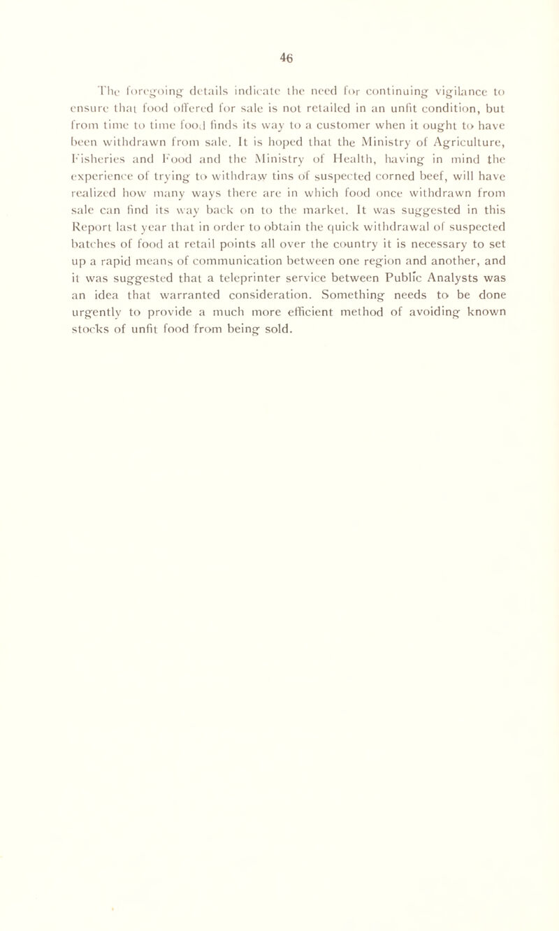 The foregoing details indicate the need for continuing vigilance to ensure that food offered for sale is not retailed in an unfit condition, but from time to time food finds its way to a customer when it ought to have been withdrawn from sale. It is hoped that the Ministry of Agriculture, Fisheries and Food and the Ministry of Health, having in mind the experience of trying to withdraw tins of suspected corned beef, will have realized how many ways there are in which food once withdrawn from sale can find its way back on to the market. It was suggested in this Report last year that in order to obtain the quick withdrawal of suspected batches of food at retail points all over the country it is necessary to set up a rapid means of communication between one region and another, and it was suggested that a teleprinter service between Public Analysts was an idea that warranted consideration. Something needs to be done urgently to provide a much more efficient method of avoiding known stocks of unfit food from being sold.