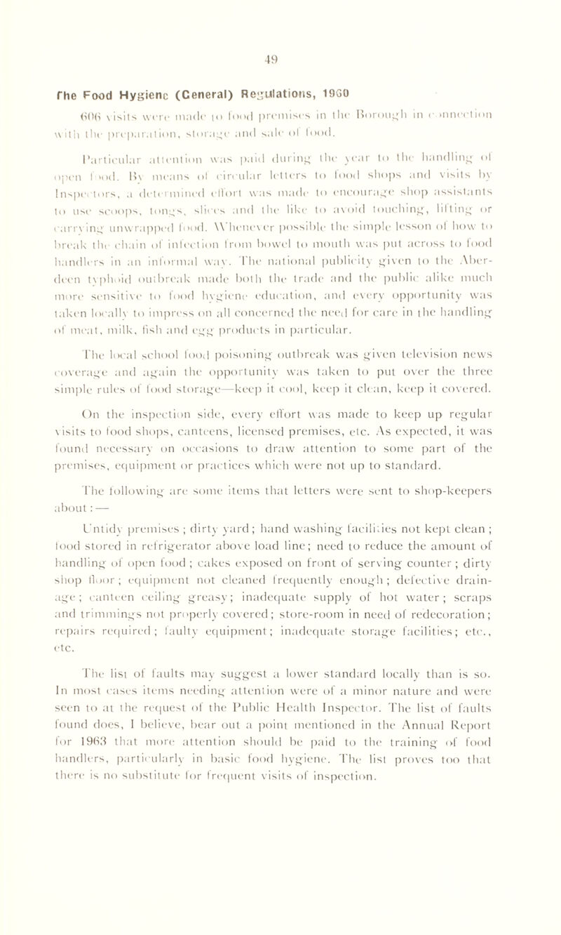 The Food Hygiene (Ceneral) Regulations, 19G0 (iO(S visits were made to food premises in the Borough in connection with tile preparation, storage and sale ol lood. Particular attention was paid during the year to the handling ol open I >od. B\ means ol circular letters to lood shops and visits by Inspectors, a determined ellort was made to encourage shop assistants to use scoops, tongs, slices and the like to avoid touching, lilting or carrying unwrapped lood. \\ henever possible the simple lesson ol how to break the chain of infection from bowel to mouth was put across to food handlers in an informal way. The national publicity given to the Aber- deen typhoid outbreak made both the trade and the public alike much more sensitive to food hvgicne education, and every opportunity was taken locallv to impress on all concerned the need for care in the handling of meat, milk, fish and egg products in particular. The local school food poisoning outbreak was given television news coverage and again the opportunity was taken to put over the three simple rules of food storage—keep it cool, keep it clean, keep it covered. On the inspection side, every effort was made to keep up regular visits to food shops, canteens, licensed premises, etc. As expected, it was found necessary on occasions to draw attention to some part of the premises, equipment or practices which were not up to standard. The following are some items that letters were sent to shop-keepers about:— Untidy premises ; dirty yard ; hand washing facilities not kept clean ; food stored in refrigerator above load line; need to reduce the amount of handling of open food ; cakes exposed on front of serving counter ; dirty shop floor; equipment not cleaned frequently enough; defective drain- age; canteen ceiling greasy; inadequate supply of hot water; scraps and trimmings not properly covered; store-room in need of redecoration; repairs required; faulty equipment; inadequate storage facilities; etc., etc. The list of faults may suggest a lower standard locally than is so. In most cases items needing attention were of a minor nature and were seen to at the request of the Public Health Inspector. The list of faults found does, I believe, bear out a point mentioned in the Annual Report for 1963 that more attention should be paid to the training of food handlers, particularly in basic food hygiene. The list proves too that there is no substitute for frequent visits of inspection.