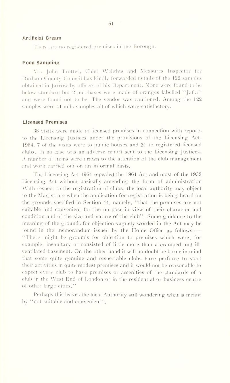 Artificial Cream rin rc arc no registered premises in the Borough. Food Sampling Mr. |ohn 1'rotter, Chief Weights and Measures Inspector lor Durham County Council has kindly forwarded details of the 122 samples obtained in |arrow hv olheers of his Department. None were found to be below standard but 2 purchases were made ot oranges labelled “[alia’’ and were found not tt> be. The vendor was cautioned. Among the 122 samples were 41 milk samples all of which were satisfactory. Licensed Premises 38 visits were made to licensed premises in connection with reports to the Licensing |ustiees under the provisions ol the Licensing Act, 1964. 7 of the visits were to public houses and 31 to registered licensed clubs. In no case was an adverse report sent to the Licensing Justices. A number of items were drawn to the attention of the club management and work carried out on an informal basis. The Licensing Act 1964 repealed the 1961 Act and most of the 1953 Licensing Act without basically amending the form of administration With respect to the registration of clubs, the local authority may object to the Magistrate when the application for registration is being heard on the grounds specified in Section 44, namely, “that the premises are not suitable and convenient for the purpose in view of their character and condition and of the size and nature of the club”. Some guidance to the meaning of the grounds for objection vaguely worded in the Act may be found in the memorandum issued by the Home Office as follows: — “There might be grounds for objection to premises which were, for example, insanitary or consisted of little more than a cramped and ill- ventilated basement. On the other hand it will no doubt be borne in mind that some quite genuine and respectable clubs have perforce to start their activities in quite modest premises and it would not be reasonable to expect everv club to have premises or amenities of the standards of a club in the West End of London or in the residential or business centre ol other large cities.” Perhaps this leaves the local Authority still wondering what is meant bv “not suitable and convenient”.