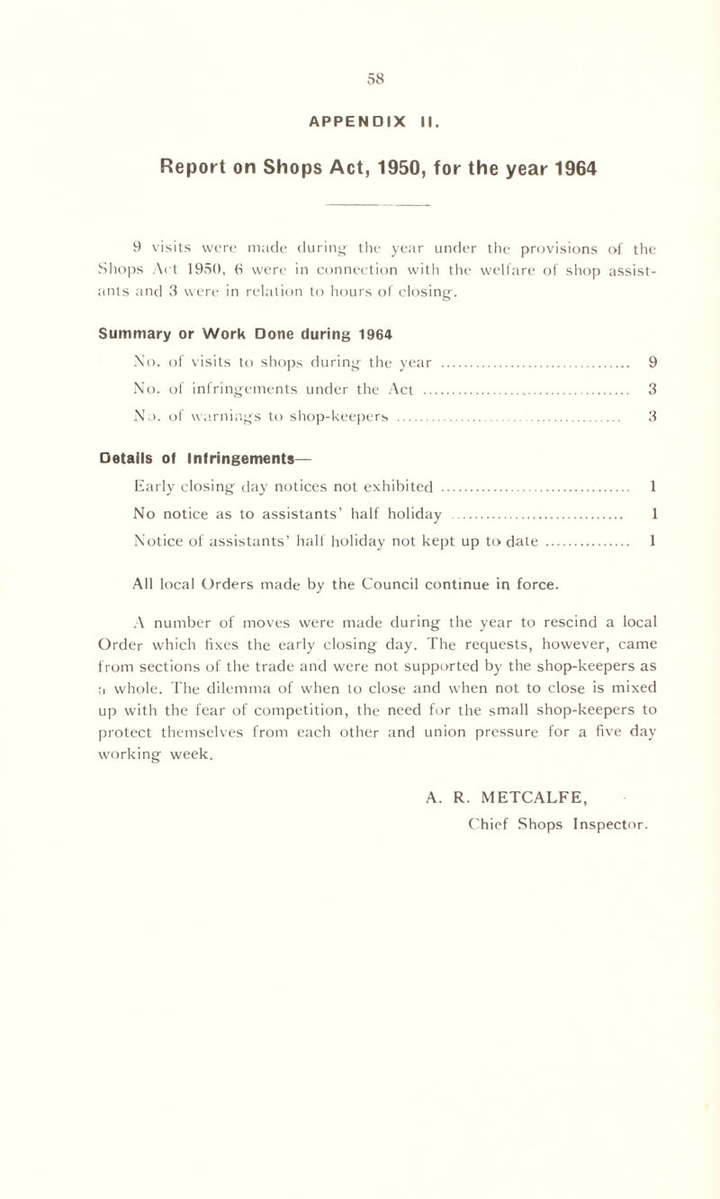 APPENDIX II. Report on Shops Act, 1950, for the year 1964 9 visits were made during- the year under the provisions of the Shops Act 1950, 6 were in connection with the welfare of shop assist- ants and 3 were in relation to hours of closing. Summary or Work Done during 1964 No. of visits to shops during the year 9 No. of infringements under the Act 3 No. of warnings to shop-keepers 3 Details of Infringements— Early closing day notices not exhibited 1 No notice as to assistants’ half holiday 1 Notice of assistants' half holiday not kept up to date 1 All local Orders made by the Council continue in force. A number of moves were made during the year to rescind a local Order which fixes the early closing day. The requests, however, came from sections of the trade and were not supported by the shop-keepers as a whole. The dilemma of when to close and when not to close is mixed up with the fear of competition, the need for the small shop-keepers to protect themselves from each other and union pressure for a five day working week. A. R. METCALFE, Chief Shops Inspector.