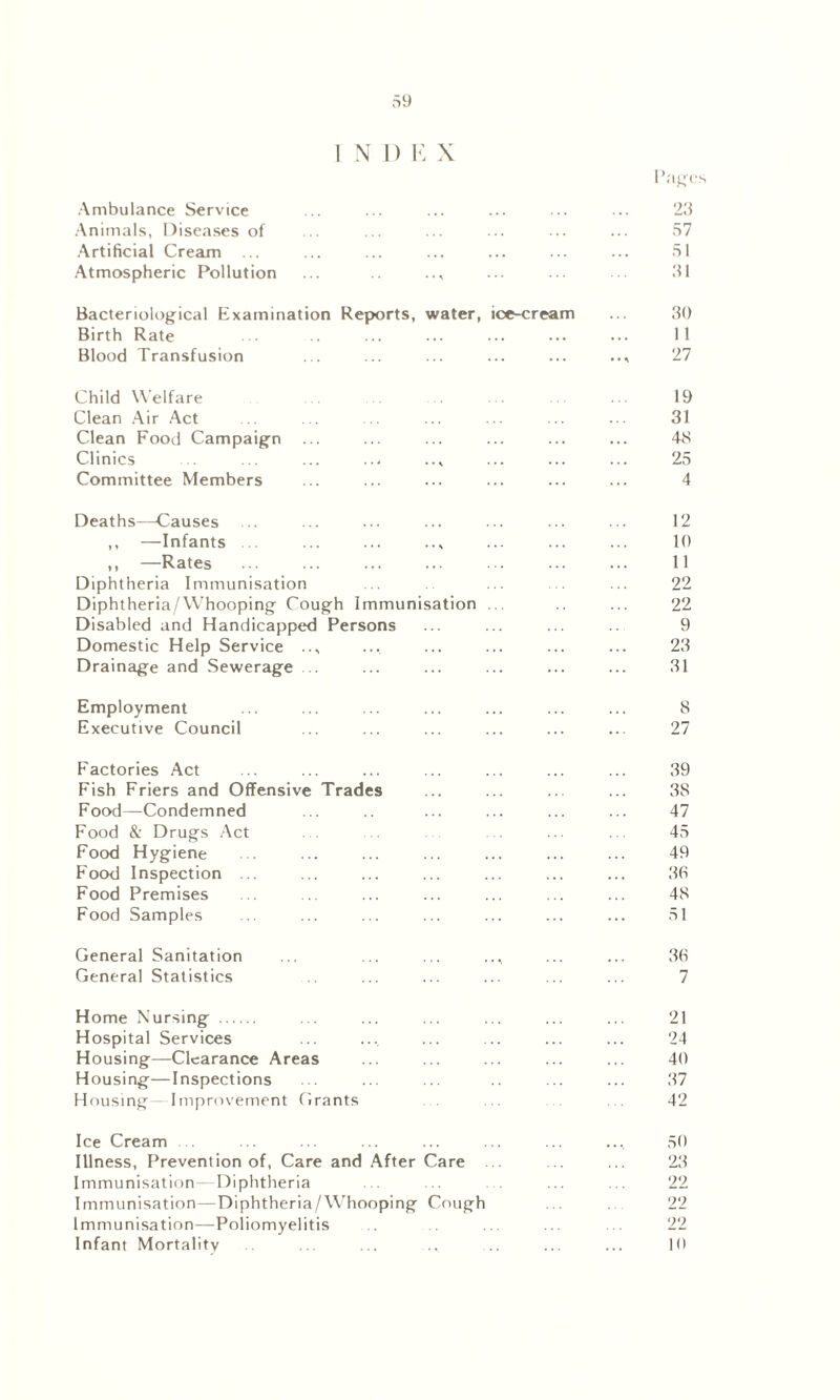 1 N 1) K X Ambulance Service Animals, Diseases of Artificial Cream ... Atmospheric Pollution P 23 57 51 31 Bacteriological Examination Reports, water, ice-cream ... 30 Birth Rate ... .. ... ... ... ... ... 11 Blood Transfusion ... ... ... ... ... 27 Child Welfare 19 Clean Air Act .. ... .. ... ... ... ... 31 Clean Food Campaign ... ... ... ... ... ... 48 Clinics .. ... ... ... ..* ... ... ... 25 Committee Members ... ... ... ... ... ... 4 Deaths—Causes ... ... ... ... ... ... ... 12 ,, —Infants ... ... ... .., ... ... ... 10 ,, —Rates ... ... ... ... ... ... ... 11 Diphtheria Immunisation .. ... . ... 22 Diphtheria/Whooping Cough Immunisation ... .. ... 22 Disabled and Handicapped Persons ... ... ... 9 Domestic Help Service .., ... ... ... ... ... 23 Drainage and Sewerage .. ... ... ... ... ... 31 Employment ... ... ... ... ... ... ... 8 Executive Council ... ... ... ... ... ... 27 Factories Act Fish Friers and Offensive Trade Food—Condemned Food & Drugs Act Food Hygiene Food Inspection ... Food Premises Food Samples 39 38 47 45 49 36 48 51 General Sanitation General Statistics 36 7 Home Nursing Hospital Services Housing—Clearance Areas Housing—Inspections Housing Improvement Grants 21 24 40 37 42 Ice Cream ... ... ... ... ... ... ... ... 50 Illness, Prevention of, Care and After Care . .. ... 23 Immunisation—Diphtheria ... ... . ... ... 22 Immunisation—Diphtheria/Whooping Cough ... . 22 Immunisation—Poliomyelitis ... ... ... 22 Infant Mortality ... ... .... ... ... ... 10