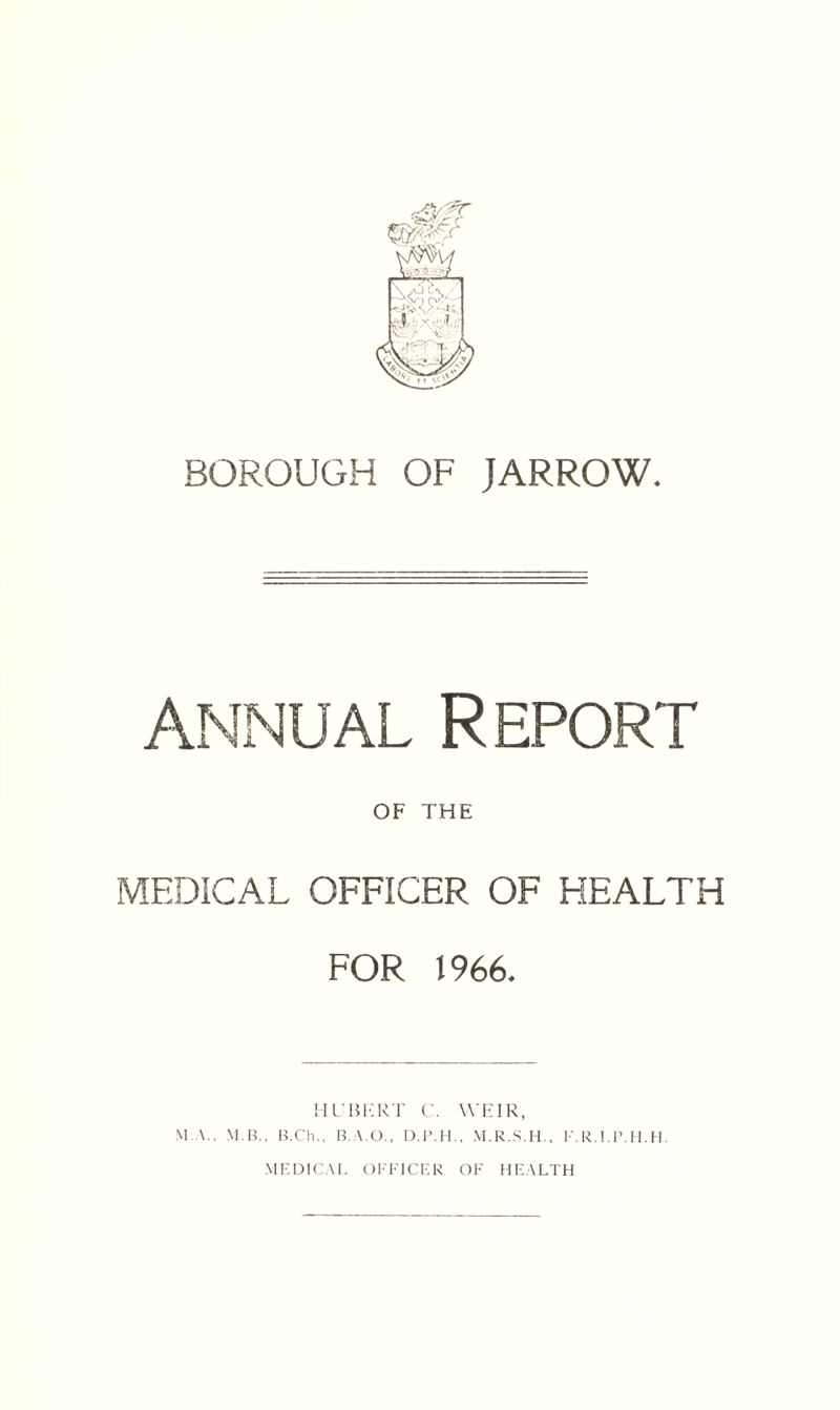 BOROUGH OF JARROW. annual Report OF THE MEDICAL OFFICER OF HEALTH FOR 1966, HUBERT C. WEIR, M.A., M.B., B.Ch., B. \.0., D.P.H., M.R.S.H., F.R.I.P.H.H. MEDICAL OFFICER OF HEALTH