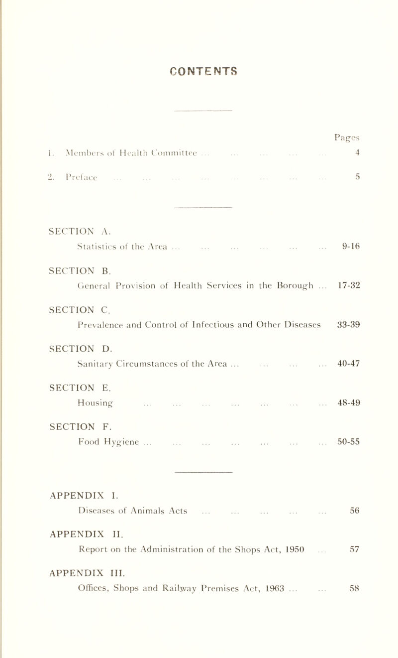 CONTENTS Pages 1. Members of Health Committee ... ... ... ... 4 2. Preface 5 SECTION A. Statistics of the Area ... ... ... ... 9-16 SECTION B. General Provision of Health Services in the Borough ... 17-32 SECTION C. Prevalence and Control of Infectious and Other Diseases 33-39 SECTION D. Sanitary Circumstances of the Area ... ... ... 40-47 SECTION E. Housing ... ... ... ... 48-49 SECTION F. Food Hygiene ... ... ... ... ... ... ... 50-55 APPENDIX I. Diseases of Animals Acts ... ... ... . . 56 APPENDIX II. Report on the Administration of the Shops Act, 1950 57 APPENDIX III. Offices, Shops and Railway Premises Act, 1963 ... .. 58