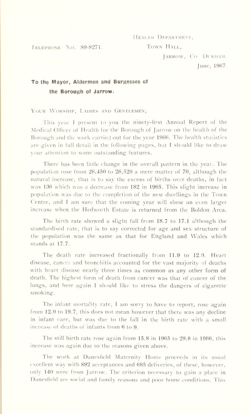 Ielephone \o. 89-8271. I I EALTII I )EHAKTMEN I , Town Hall, J ARROW, Co DlKIIAM. June, 1987. To the Mayor, Aldermen and Burgesses of the Borough of Jarrow. Your Worship, Ladies and Gentlemen, This year 1 present to you the ninety-first Annual Report ol the Medical Ollicer of Health for the Borough of (arrow on the health of the Borough and the work carried out for the year 1966. The health statistics are given in full detail in the following pages, but I should like to draw vour attention to some outstanding features. There has been little change in the overall pattern in the year. The population rose from 26,450 to 26,520 a mere matter of 70, although the natural increase, that is to say the excess of births over deaths, in fact was 136 which was a decrease from 182 in 1965. This slight increase in population was due to the completion of the new dwellings in the Town Centre, and I am sure that the coming year will show an even larger increase when the Hedworth Estate is returned from the Boldon Area. The birth rate showed a slight fall from 18.7 to 17.1 although the standardised rate, that is to say corrected for age and sex structure of the population was the same as that for England and Wales which stands at 17.7. The death rate increased fractionally from 11.9 to 12.0. Heart disease, cancer and bronchitis accounted for the vast majoritv of deaths with heart disease nearly three times as common as any other form of death. The highest form of death from cancer was that of cancer of the lungs, and here again I should like to stress the dangers of cigarette smoking. The infant mortality rate, I am sorry to have to report, rose again from 12.0 to 19.7, this does not mean however that there was any decline in infant care, but was due to the fall in the birth rate with a small increase of deaths ol infants from 6 to 9. The still birth rate rose again from 15.8 in 1965 to 29.8 in 1966, this increase was again due to the reasons given above. 1 he work at Danesfield Maternity Home proceeds in its usual excellent way with 892 acceptances and 685 deliveries, of these, however, only 140 were from (arrow. The criterion necessary to gain a place in Danesfield are social and family reasons and poor home conditions. This