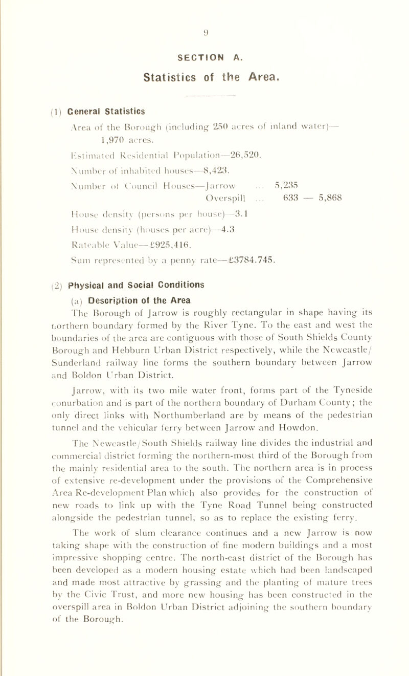 SECTION A. Statistics of the Area. (1) General Statistics Area of the Borough (including 250 acres ol inland water) 1,970 acres. Estimated Residential Population- 26,520. N umber ol inhabited houses—8,423. Number ol C ouncil Houses—Jarrow 5,235 Overspill 633 — 5,868 House density (persons per house) 3.1 House density (houses per acre)—4.3 Rateable Value—£925,416. Sum represented bv a penny rate—£3784.745. 2) Physical and Social Conditions (a) Description ot the Area The Borough of J arrow is roughly rectangular in shape having its northern boundary formed by the River Tyne. To the east and west the boundaries of the area are contiguous with those of South Shields County Borough and Hebburn Urban District respectively, while the Newcastle/ Sunderland railway line forms the southern boundary between Jarrow and Boldon Urban District. Jarrow, with its two mile water front, forms part of the Tyneside conurbation and is part of the northern boundary of Durham County; the only direct links with Northumberland are by means of the pedestrian tunnel and the vehicular ferry between Jarrow and Howdon. The Newcastle/South Shields railway line divides the industrial and commercial district forming the northern-most third of the Borough from the mainly residential area to the south. The northern area is in process of extensive re-development under the provisions of the Comprehensive Area Re-development Plan which also provides for the construction of new roads to link up with the Tyne Road Tunnel being constructed alongside the pedestrian tunnel, so as to replace the existing ferry. The work of slum clearance continues and a new Jarrow is now taking shape with the construction of fine modern buildings and a most impressive shopping centre. The north-east district of the Borough has been developed as a modern housing estate which had been landscaped and made most attractive by grassing and the planting of mature trees by the Civic Trust, and more new housing has been constructed in the overspill area in Boldon Urban District adjoining the southern boundary of the Borough.