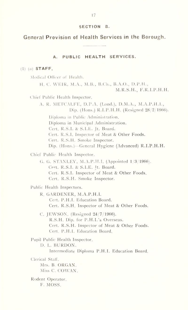 SECTION B. General Provision of Health Services in the Borough. A. PUBLIC HEALTH SERVICES. (1) (a) STAFF. Medical Ollicer ol Health. H. C. WHIR, M.A., M. B., B.Ch., B.A.O., D.P.H., M.R.S.H., F.R.I.P.H.H. Chief Public Health Inspector. A. R. METCALFE, D.P.A. (Lend.), D.M.A., M.A.P.H.I., Dip. (Hons.) R.I.P.H.H. (Resigned 28/2/1966). Diploma in Public Administration. Diploma in Municipal Administration. Cert. R.S.I. & S.l.H. Jt. Board. Cert. R.S.I. Inspector of Meat & Other Foods. Cert. R.S.H. Smoke Inspector. Dip. (Hons.)—General Hygiene (Advanced) R.I.P.H.H. Chief Public Health Inspector. G. G. STANLEY, M.A.P.H.I. (Appointed 1/3/1966). Cert. R.S.I. & S.I.E. U. Board. Cert. R.S.I. Inspector of Meat & Other Foods. Cert. R.S.H. Smoke Inspector. Public Health Inspectors. R. GARDENER, M.A.P.H.I. Cert. P.H.I. Education Board. Cert. R.S.H. Inspector of Meat & Other Foods. C. JEWSON. (Resigned 24/7/1966). R.S.H. Dip. for P.H.I.’s Overseas. Cert. R.S.H. Inspector of Meat & Other Foods. Cert. P.H.I. Education Board. Pupil Public Health Inspector. D. L. BURDON. Intermediate Diploma P.H.I. Education Board. Clerical Staff. Mrs. B ORGAN. Miss C. COWAN. Rodent Operator. F. MOSS.