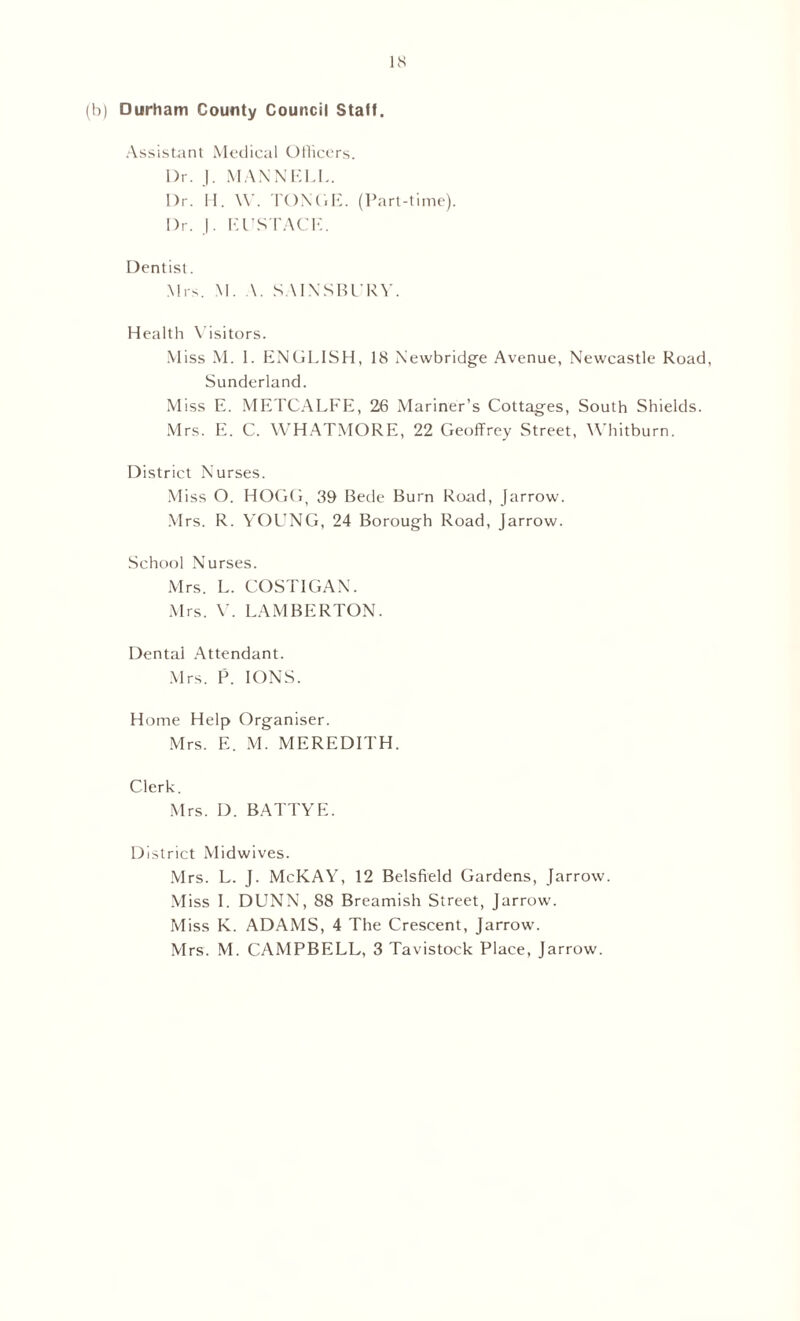 (h) Durham County Council Staff. Assistant Medical Officers. I)r. J. MAN NELL. Dr. H. W. TONC.E. (Part-time). Dr. J. EUSTACE. Dentist. Mrs. M. A. SAINSBURY. Health Visitors. Miss M. 1. ENGLISH, 18 Newbridge Avenue, Newcastle Road, Sunderland. Miss E. METCALFE, 26 Mariner’s Cottages, South Shields. Mrs. E. C. WHATMORE, 22 Geoffrey Street, Whitburn. District Nurses. Miss O. HOGG, 39 Bede Burn Road, Jarrow. Mrs. R. YOUNG, 24 Borough Road, Jarrow. School Nurses. Mrs. L. COSTIGAN. Mrs. V. LAMBERTON. Dental Attendant. Mrs. P. IONS. Home Help Organiser. Mrs. E. M. MEREDITH. Clerk. Mrs. D. BATTYE. District Midwives. Mrs. L. J. McKAY, 12 Belsfield Gardens, Jarrow. Miss I. DUNN, 88 Breamish Street, Jarrow. Miss K. ADAMS, 4 The Crescent, Jarrow. Mrs. M. CAMPBELL, 3 Tavistock Place, Jarrow.