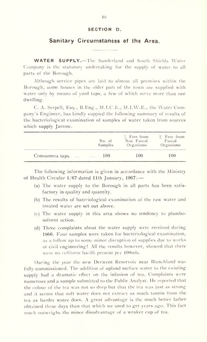 SECTION D. Sanitary Circumstances of the Area. WATER SUPPLY.—The Sunderland and South Shields Water Company is the statutory undertaking for the supply of water to all parts of the Borough. Although service pipes are laid to almost all premises within the Borough, some houses in the older part of the town are supplied with water only by means of yard taps, a few of which serve more than one dwelling. C. A. Serpell, Esq., B.Eng., M.I.C.E., M.I.W.E., the Water Com- pany’s Engineer, has kindly suppied the following summary of results of the bacteriological examination of samples of water taken from sources which supply Jarrow. % Free from % F'ree from No. of Non Faecal Faecal Samples Organisms Organisms Consumers taps 108 100 100 The following information is given in accordance with the Ministry of Health Circular 1/67 dated 11th January, 1967: — fa) The water supply to the Borough in all parts has been satis- factory in quality and quantity. (b) The results of bateriological examination of the raw water and treated water are set out above. (c) The water supply in this area shows no tendency to plumbo- solvent action. (d) Three complaints about the water supply were received during 1966. Four samples were taken for bacteriological examination, as a follow up to some minor disruption of supplies due to works of civil engineering! All the results however, showed that there were no coliform bacilli present per lOOmls. During the year the new Derwent Reservoir near Blanchland was fully commissioned. The addition of upland surface water to the existing supply had a dramatic effect on the infusion of tea. Complaints were numerous and a sample submitted to the Public Analyst. He reported that the colour of the tea was not so deep but that the tea was just as strong and it seems that soft water does not extract as much tannin from the tea as harder water does. A great advantage is the much better lather obtained these days than that which we used to get years ago. This fact much outweighs the minor disadvantage of a weaker cup of tea.