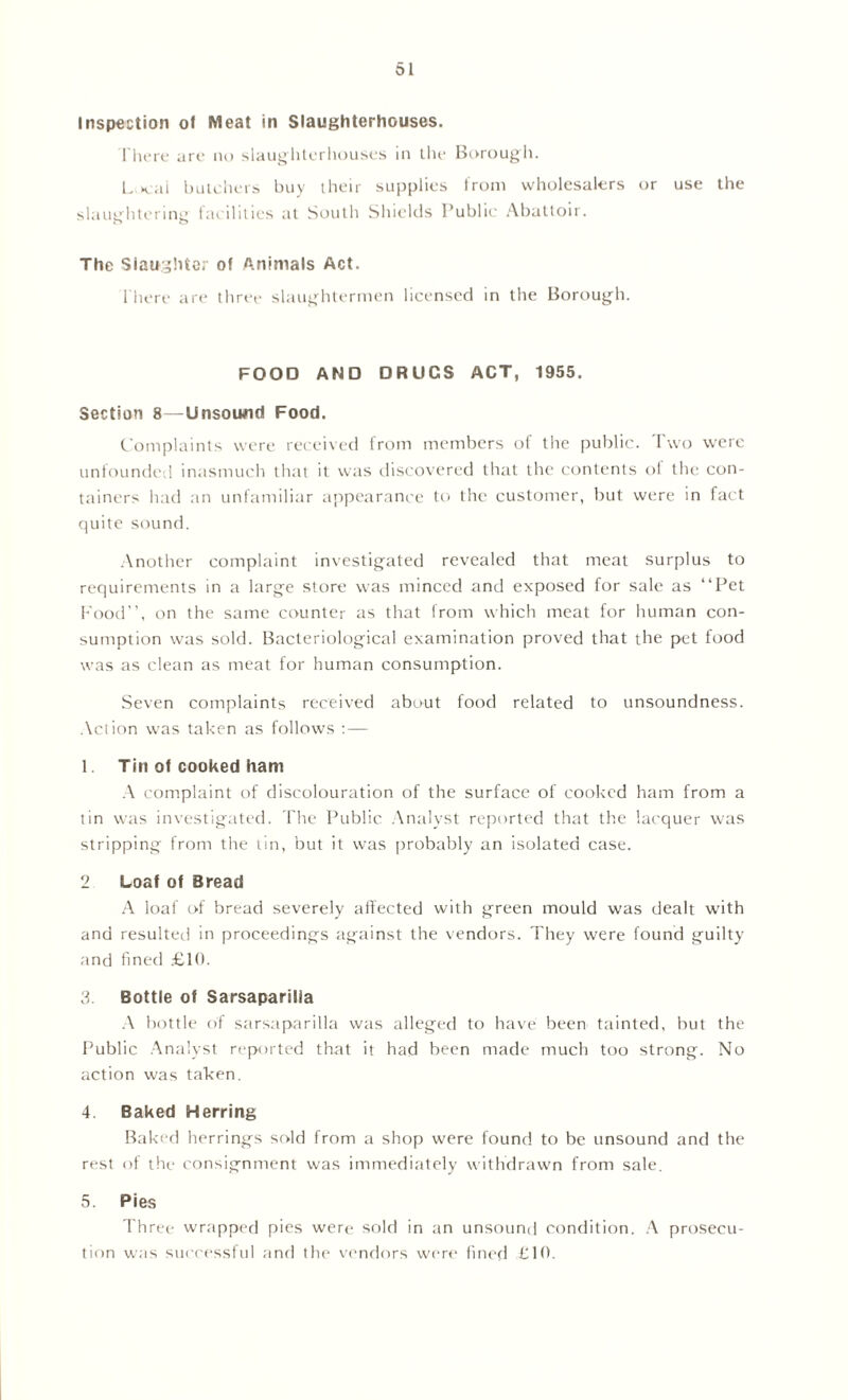 Inspection of Meat in Slaughterhouses. There are no slaughterhouses in the Borough. L Kill butchers buy their supplies from wholesalers or use the slaughtering facilities at South Shields Public Abattoir. The Slaughter of Animals Act. There are three slaughtermen licensed in the Borough. FOOD AND DRUCS ACT, 1955. Section 8—Unsound Food. Complaints were received from members of the public. Two were unfounded inasmuch that it was discovered that the contents of the con- tainers had an unfamiliar appearance to the customer, but were in fact quite sound. Another complaint investigated revealed that meat surplus to requirements in a large store was minced and exposed for sale as “Pet Food’’, on the same counter as that from which meat for human con- sumption was sold. Bacteriological examination proved that the pet food was as clean as meat for human consumption. Seven complaints received about food related to unsoundness. Action was taken as follows : — 1 Tin of cooked ham A complaint of discolouration of the surface of cooked ham from a tin was investigated. The Public Analyst reported that the lacquer was stripping from the tin, but it was probably an isolated case. 2 Loaf of Bread A loaf of bread severely affected with green mould was dealt with and resulted in proceedings against the vendors. They were found guilty and fined £10. 3. Bottle of Sarsaparilla A bottle of sarsaparilla was alleged to have been tainted, but the Public Analyst reported that it had been made much too strong. No action was taken. 4. Baked Herring Baked herrings sold from a shop were found to be unsound and the rest of the consignment was immediately withdrawn from sale. 5. Pies Three wrapped pies were sold in an unsound condition. A prosecu- tion was successful and the vendors were fined £10.
