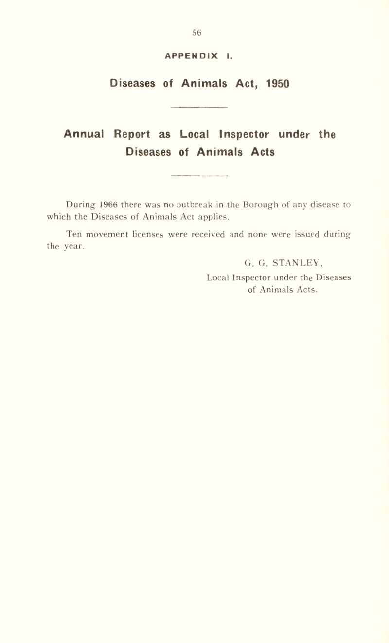 APPENDIX I. Diseases of Animals Act, 1950 Annual Report as Local Inspector under the Diseases of Animals Acts During 1966 there was no outbreak in the Borough of any disease to which the Diseases of Animals Act applies. Ten movement licenses were received and none were issued during the year. G. G. STANLEY, Local Inspector under the Diseases of Animals Acts.