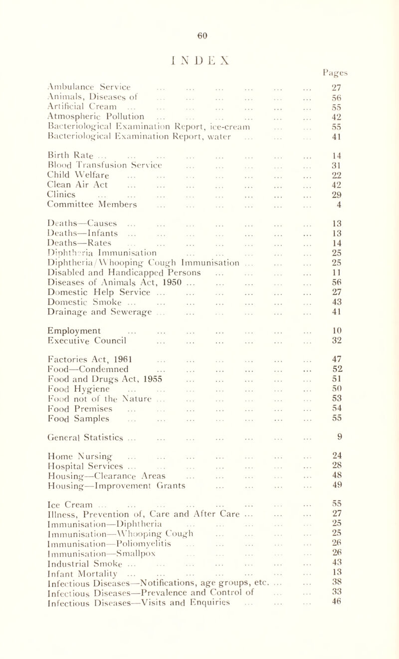 I N D E X Pa^es Ambulance Service ... ... ... ... ... ... 27 Animals, Diseases of ... ... ... ... ... ... 56 Artificial Cream ... ... ... ... ... ... ... 55 Atmospheric Pollution ... . ... ... ... 42 Bacteriological Examination Report, ice-cream . . 55 Bacteriological Examination Report, water . 41 Birth Rate ... ••• ... ... ... ... ... ... 14 Blood Transfusion Service ... ... ... ... ... 31 Child Welfare ... ... ... ... ... 22 Clean Air Act ... ... ... ... ... ... ... 42 Clinics ... ... ... ... ... ... ... ... 29 Committee Members ... ... .. ... ... . 4 Deaths—Causes ... ... ... ... ... ... ... 13 Deaths—Infants ... ... ... ... ... ... ... 13 Deaths—Rates . ... ... ... . . ... ... 14 Diphtheria Immunisation ... ... .. ... ... 25 Diphtheria/Whooping Cough Immunisation ... ... 25 Disabled and Handicapped Persons ... ... ... ... 11 Diseases of Animals Act, 1950 ... ... ... . . ... 56 Domestic Help Service ... ... ... ... ... ... 27 Domestic Smoke ... ... ... ... ... ... ... 43 Drainage and Sewerage ... ... ... ... ... 41 Employment ... ... ... ... ... ... ... 10 Executive Council ... ... ... ... ... . . 32 Factories Act, 1961 ... .. ... ... 47 Food—Condemned ... ... ... ... ... ... 52 Food and Drugs Act, 1955 ... ... ... ... ... 51 Food Hygiene ... ... ... ... ... ... ... 50 Food not of the Nature ... ... ... ... ... 53 Food Premises ... . . ... ... ... ... ... 54 Food Samples ... ... ... ... ... ... ... 55 General Statistics ... ... ... ... ... • 9 Home Nursing ... ... ... ... ... ... ... 24 Hospital Services ... ... ... ... ... ... 28 Housing—-Clearance Areas ... ... ... ... 48 Housing-—Improvement Grants ... ... ... ... 49 Ice Cream ... ... . ... ... ... ••• 55 Illness, Prevention of, Care and After Care ... ••• 27 Immunisation—Diphtheria 25 Immunisation—Whooping Cough ... 25 Immunisation—Poliomyelitis ... ... ... ••• 26 Immunisation—Smallpox 26 Industrial Smoke ••• ••• 43 Infant Mortality ... ... ... • 15 Infectious Diseases—Notifications, age groups, etc 38 Infectious Diseases—Prevalence and Control of 33 Infectious Diseases—Visits and Enquiries ... 46