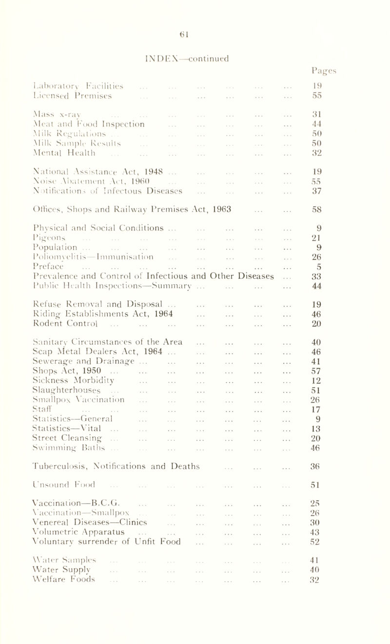 IN D EX—continued Pages Laboratory Facilities ... ... ... ... ... 19 Licensed Premises ... ... ••• •• 55 Mass x-ray ... ... ... 51 Meat and Food Inspection ... 44 Milk Regulations ... ... ... 50 Milk Sample Results 50 Mental Health .. . ... ... 32 National Assistance Act, 194S ... 19 Noise Abatement Act, I960 55 X )tification ■> of Infectous Diseases . ... ... 37 Offices, Shops and Railway Premises Act, 1963 ... ... 53 Physical and Social Conditions ... ... ... ... ... 9 Pigeons • 21 Population ... ... ... ... ... ... ... 9 Poliomyelitis —Immunisation ... ... ... ... ... 26 Preface ... ... ... ... ... ... ... ... 5 Prevalence and Control of Infectious and Other Diseases ... 33 Public Health Inspections—Summary ... ... ... ... 44 Refuse Removal and Disposal ... ... ... ... ... 19 Riding- Establishments Act, 1964 ... ... ... ... 46 Rodent Control ... ... ... ... ... ... ... 20 Sanitary Circumstances of the Area ... ... ... ... 40 Scap Metal Dealers Act, 1964 ... ... ... ... ... 46 Sewerage and Drainage . . ... ... ... ... ... 41 Shops Act, 1950 ... ... ... ... ... ... ... 57 Sickness Morbidity ... ... ... ... ... ... 12 Slaughterhouses ... ... ... ... ... ... ... 51 Smallpox Vaccination ... ... ... ... ... 26 Staff 17 Statistics—General ... ... ... ... ... 9 Statistics—Vital ... ... ... ... ... 13 Street Cleansing ... ... ... ... ... ... 20 Swimming Baths ... ... ... ... ... 46 Tuberculosis, Notifications and Deaths ... ... ... 36 Unsound Food ... ... 51 Vaccination—B.C.G. ... ... ... ... ... ... 25 Vaccination—Smallpox ... .. ... ... 26 A'enereal Diseases—Clinics . ... ... ... ... 30 Volumetric Apparatus ... ... ... ... ... ... 43 Voluntary surrender of Unfit Food ... ... ... 52 Water Samples ... ... . 41 Water Supply . . .. ... ... 40 Welfare Foods . . . . ... ... ... 32