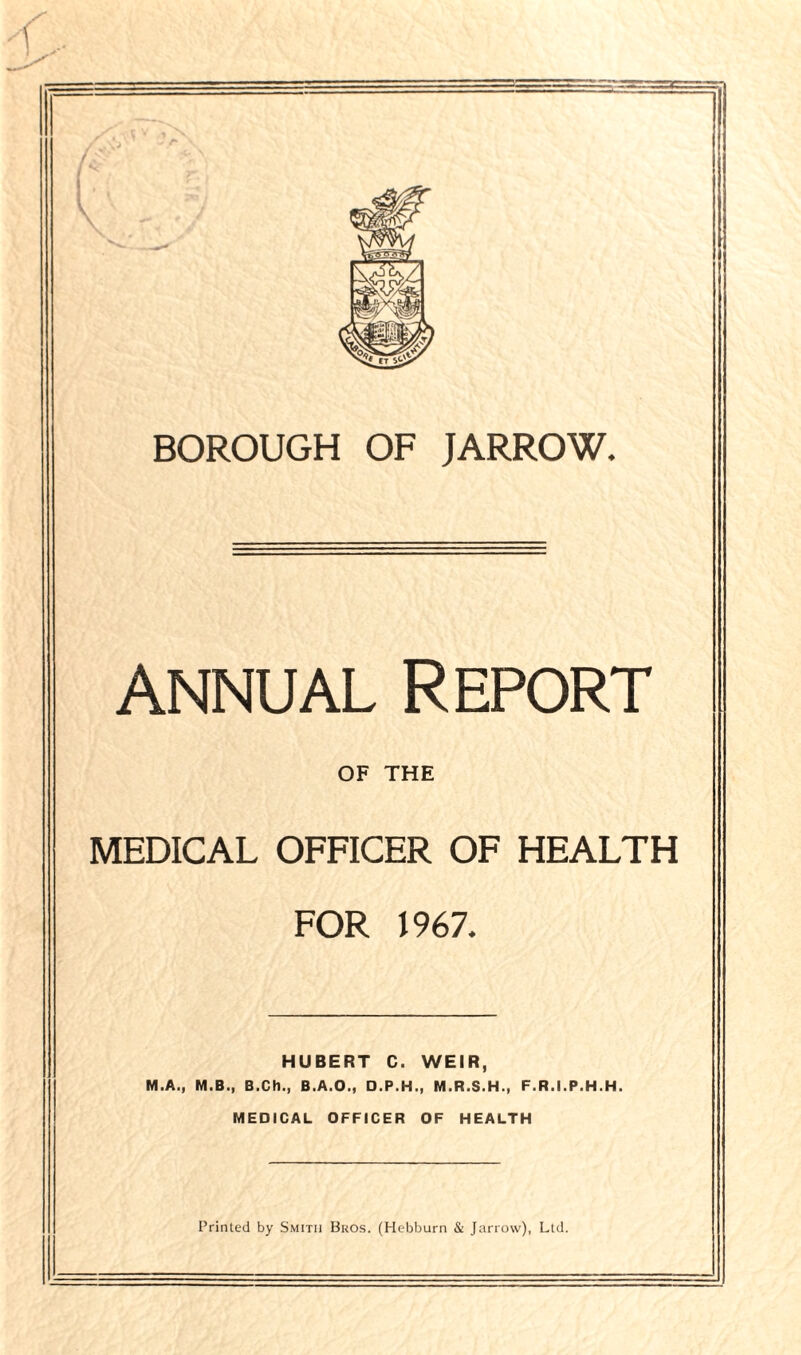 annual Report OF THE MEDICAL OFFICER OF HEALTH FOR 1967* HUBERT C. WEIR, M.A., M.B., B.Ch., B.A.O., O.P.H., M.R.S.H., F.R.I.P.H.H. MEDICAL OFFICER OF HEALTH Printed by Smith Bkos. (Hebburn & Jarrow), Ltd.