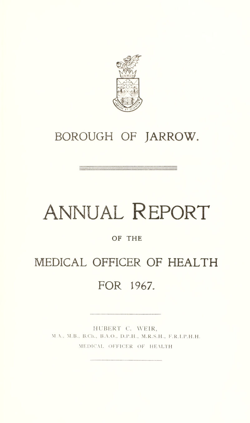 annual Report OF THE MEDICAL OFFICER OF HEALTH FOR 1967. HUBERT C. WEIR, \1 V, M.B., B.Ch., B.A.O., D.l'.H., M.R.S.H., F.R.I.P.H.H. MEDICAL OFFICER OF HEALTH