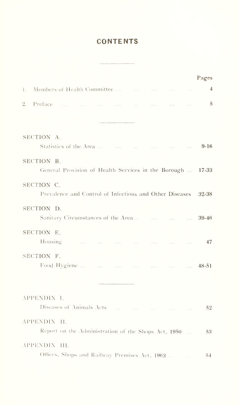 CONTENTS Pages 1. Members of Health C ommittee 4 2. Preface 5 SECTION A. Statistics of the Area 9-16 SECTION B. Central Provision of Health Services in the Borough ... 17-33 SECTION C. Prevalence and Control of Infectious and Other Diseases 32-38 SECTION D. Sanitan Circumstances of the Area... ... ... ... 39-46 SECTION E. Housing ... ... ... ... ... ... ... 47 SECTION F. Food Hygiene . . 48-51 \ PPENDIX 1. Diseases oj Animals Acts . 52 \PPE.\DIX II. Report on the Administration of the Shops Act, 1950 53 \ PPEN DIX 111. Olliers, Shops and Railway Premises Act, 1963 54