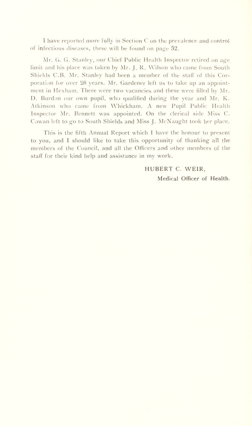 ol infectious diseases, these will he found on page 32. Mr. G. G. Stanley, our Chief Public Health Inspector retired on age limit and his place was taken by Mr. |. R. Wilson who came from South Shields C.B. Mr. Stanley had been a member of the staff of this Cor- poration for over 26 years. Mr. Gardener left us to take up an appoint- ment in Hexham. There were two vacancies and these were filled by Mr. I). Burdon our own pupil, who qualified during the year and Mr. K. Atkinson who came from Whickham. A new Pupil Public Health Inspector Mr. Bennett was appointed. On the clerical side Miss C. Cowan left to go to South Shields and Miss J. McNaught took her place. This is the fifth Annual Report which I have the honour to present to you, and I should like to take this opportunity of thanking all the members of the Council, and all the Officers and other members of the staff for their kind help and assistance in my work. HUBERT C. WEIR,