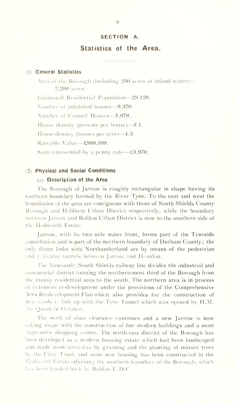 SECTION A. Statistics of the Area. 1) General Statistics Area of tlu- Borough (including 250 acres ol inland water)— 2,200 acres. lastimated Residential Population—29,120. Number of inhabited houses—9,370. Number ol t'ouneil Houses—5,979. House densit\ (persons per house)—3.1. House density (houses per acre)—4.3. Rateable \ alue—£988,599. Sum represented by a penny ratr—£3,970. (2) Physical and Social Conditions (a) Description of the Area The Borough of Jarrow is roughly rectangular in shape having its northern boundary formed by the River Tyne. To the east and west the boundaries of the area are contiguous with those of South Shields County Borough and Hebburn Urban District respectively, while the boundary- bet ween [arrow and Boldon Urban District is now to the southern side of the Hedworth Estate. Jarrow, with its two mile water front, forms part of the Tyneside conurbation and is part of the northern boundary of Durham County; the only direct links with Northumberland are by means of the pedestrian end vUmeular tunnels between |arrow and Howdon. The Newcastle/South Shields railway line divides the industrial and commercial district forming the northern-most third of the Borough from the mainly residential area to the south. The northern area is in process of extensive re-development under the provisions of the Comprehensive Vrea Re-development Plan which also provides for the construction of new roads t link up with the Tyne Tunnel which was opened by H..M. i he Queen in (fetober. The work of slum clearance continues and a new Jarrow is now taking shape with the construction of fine modern buildings and a most impressive shopping centre. The north-east district of the Borough has been developed as a modern housing estate which had been landscaped and made most attractive by grassing and the planting of mature trees by the ( ivic 1 rust, and more new housing has been constructed in the f I ed\\ on h Estate adjoining the soul hern boundary of the Borough, which lem been handed back !>\ Boldon l .!).(