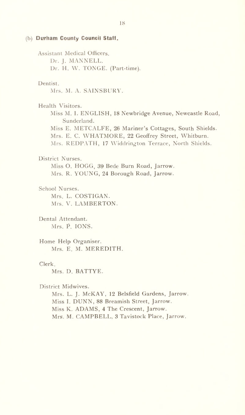 (b) Durham County Council Staff. Assistant Medical Officers. Dr. J. MAN NELL. Dr. H. W. TONGE. (Part-time). Dentist. Mrs. M. A. SA1NSBURV. Health Visitors. Miss M. I. ENGLISH, 18 Newbridge Avenue, Newcastle Road, Sunderland. Miss E. METCALFE, 26 Mariner’s Cottages, South Shields. Mrs. E. C. WHATMORE, 22 Geoffrey Street, Whitburn. Mrs. REDPATH, 17 Widdrington Terrace, North Shields. District Nurses. Miss O. HOGG, 39 Bede Burn Road, Jarrow. Mrs. R. YOUNG, 24 Borough Road, Jarrow. School Nurses. Mrs. L. COSTIGAN. Mrs. V. LAMBERTON. Dental Attendant. Mrs. P. IONS. Home Help Organiser. Mrs. E. M. MEREDITH. Clerk. Mrs. D. BATTYE. District Midwives. Mrs. L. J. McKAY, 12 Belsfreld Gardens, Jarrow. Miss I. DUNN, 88 Breamish Street, Jarrow. Miss K. ADAMS, 4 The Crescent, Jarrow. Mrs. M. CAMPBELL, 3 Tavistock Place, Jarrow.