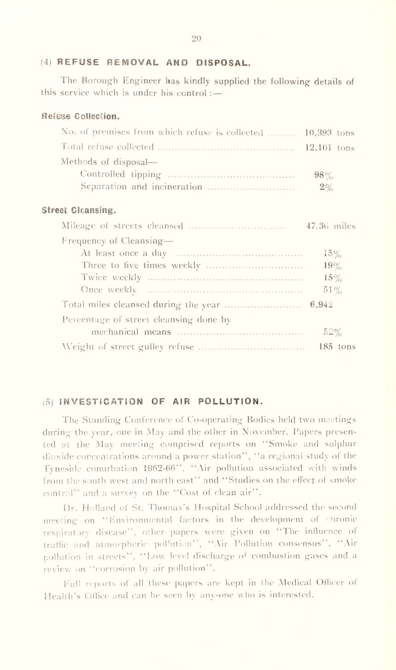 (4) REFUSE REMOVAL AND DISPOSAL. The Borough Engineer has kindly supplied the following details of this service which is under his control :— Refuse Collection. No. of premises from which refuse is collected Total refuse collected Methods of disposal— Controlled tipping Separation and incineration Street Cleansing. Mileage of streets cleansed Frequency of Cleansing— At least once a day Three to five times weekly Twice weekly Once weekly Total miles cleansed during the year Percentage of street cleansing done by mechanical means Weight of street gulley refuse 10,393 tons 12,101 tons 98% 2% 47.30 miles 15% 19% 15% 51% 6,94> c no/ o — /o 185 tons (5) INVESTIGATION OF AIR POLLUTION. The Standing Conference of Co-operating Bodies held two meetings during the r ear, one in May and the other in November. Papers presen- ted at the Mar meeting comprised reports on “Smoke and sulphur dioxide concentrations around a power station”, “a regional studr of the Tyneside conurbation 1982-68’’. “Air pollution associated with winds from the south west and north east” and “Studies on the effect of smoke control’’ and a survey on the “Cost of clean air”. Dr. Holland of St. Thomas's Hospital School addressed the second meeting- on “Environmental factors in the development of ••hronic respiratory disease’’, other papers were given on “The influence of traffic and atmospheric pollution”, “Air Pollution consensus”, “Air collation in streets”, “Low level discharge or combustion gases and a review on “corrosion by air pollution”. Full reports of all these papers are kept in the Medical Officer ol Health’s Cilice and can be seen by anyone who is interested.