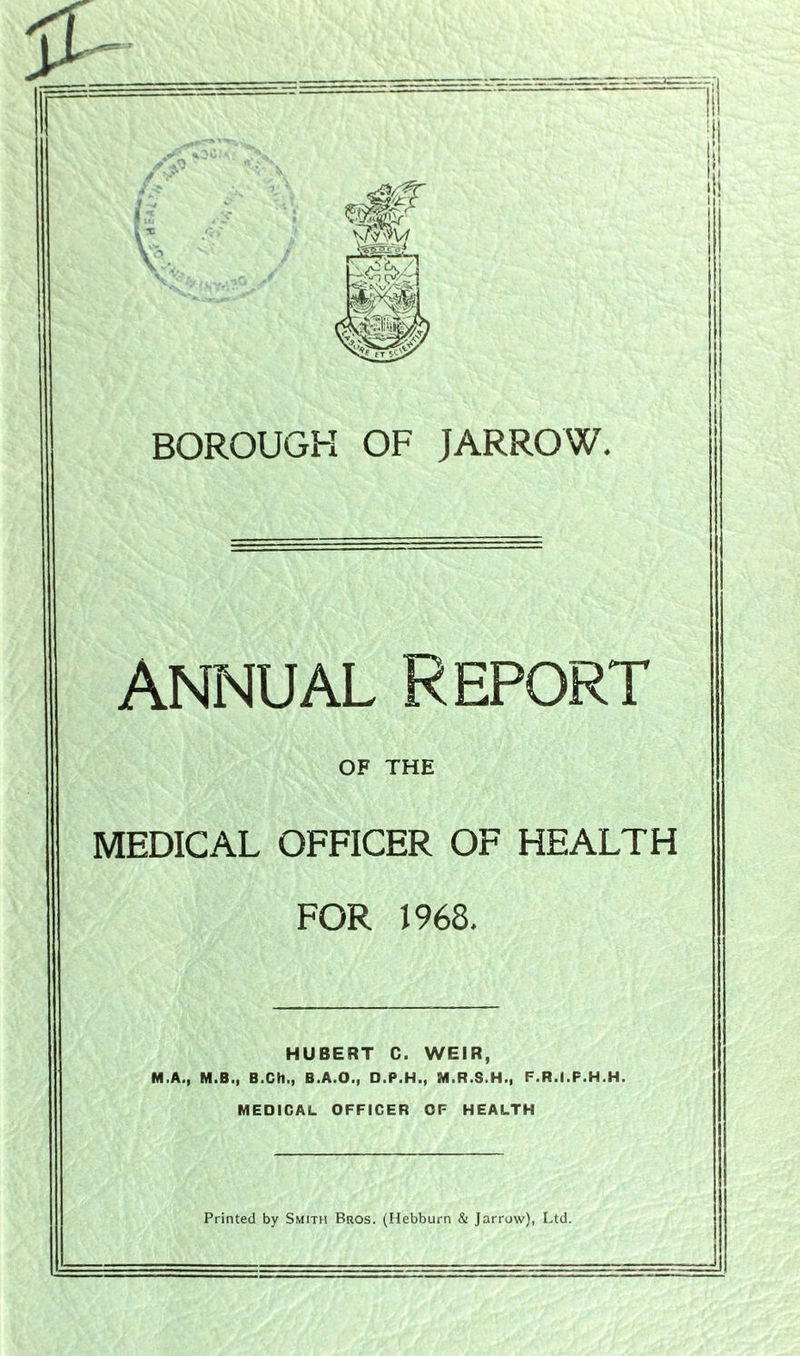 Annual Report OF THE MEDICAL OFFICER OF HEALTH FOR 1968. HUBERT C. WEIR, M.A., M.B., B.Ch., B.A.O., D.P.H., M.R.S.H., F.R.I.F.H.H. MEDICAL OFFICER OF HEALTH Printed by Smith Bros. (Hebburn & Jarrow), Ltd.