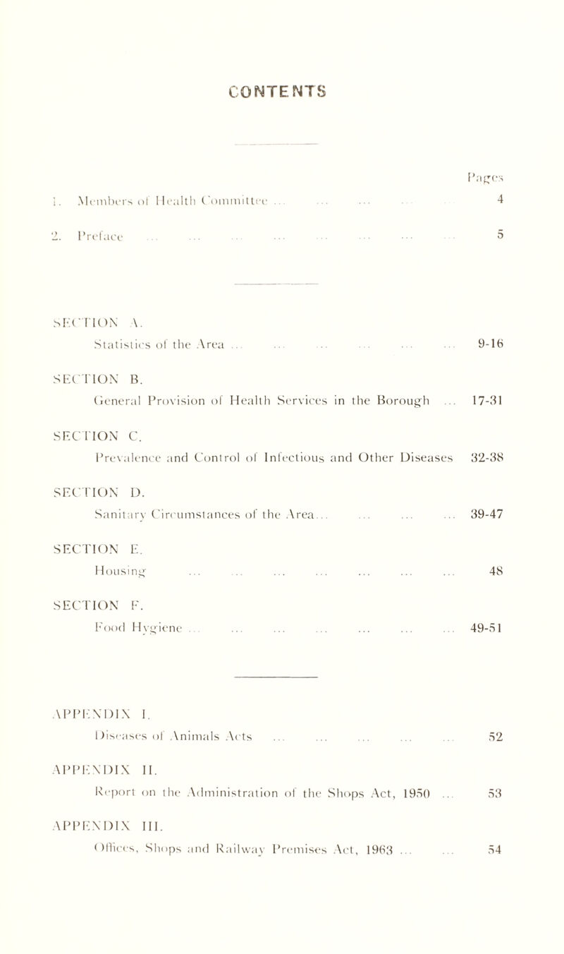 CONTENTS IDgCS 1. Mnnbns nl Health Committee ... ... ... 4 2. Preface ... ... ... ... ••• 5 .SECTION \. Statistics ol the Area .. ... ... 9-lb SECTION B. General Provision of Health Services in the Borough 17-31 SECTION C. Prevalence and Control of Infectious and Other Diseases 32-38 SECTION D. Sanitary Circumstances of the Area... ... 39-47 SECTION E. Housing ... ... ... ... ... ... ... 48 SECTION F. Food Hygiene ... ... ... ... ... ... . 49-51 APPENDIX 1 Diseases of Animals Acts ... ... ... ... .. 52 APPENDIX II. Report on the Administration of the Shops Act, 1950 53 APPENDIX III. Offices, Shops and Railway Premises Act, 1983 • 54