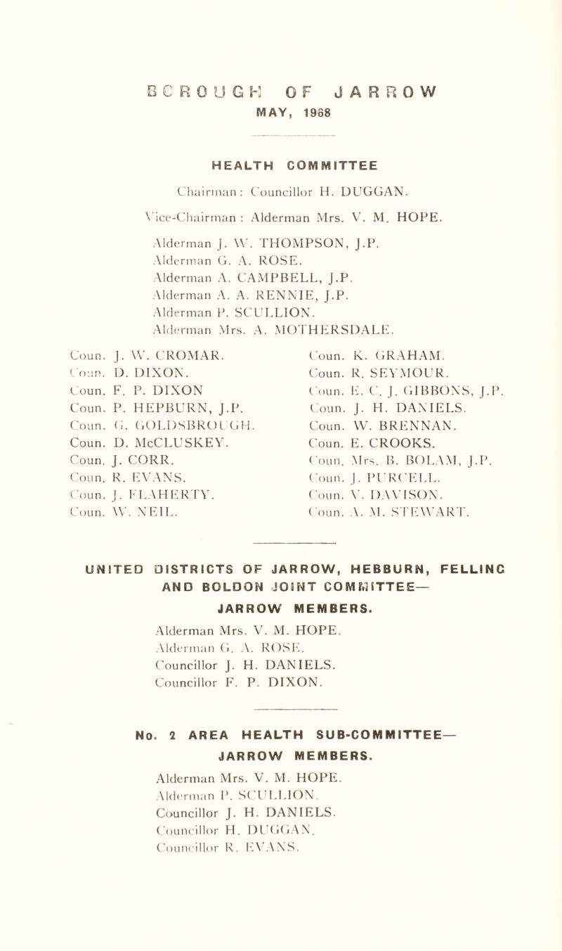 MAY, 1968 HEALTH COMMITTEE Chairman: Councillor H. DUGGAN. Vice-Chairman : Alderman Mrs. V. M. HOPE. Alderman J. W. THOMPSON, J.P. Alderman G. A. ROSE. Alderman A. CAMPBELL, J.P. Alderman A. A. RENNIE, J.P. Alderman P. SCULLION. Alderman Mrs. A. MOTHERSDALE. Coun. J. W. CROMAR. Conn. D. DIXON. Coun. F. P. DIXON Coun. P. HEPBURN, J.P. Coun. G. GOLDSBROUGH. Coun. D. McCLUSKEY. Coun. J. CORR. Coun. R. EVANS. Coun. J. FLAHERTY. Coun. W. NEIL. Coun. K. GRAHAM. Coun. R. SEYMOUR. Coun. E. C. J. GIBBONS, J.P. Coun. J. H. DANIELS. Coun. W. BRENNAN. Coun. E. CROOKS. Coun. Mrs. B. BOLAM, J.P. Coun. J. PURCELL. Coun. V. DAVISON. Coun. A. M. STEWART. UNITED DISTRICTS OF JARROW, HEBBURN, FELLINC AND BOLDON JOINT CO M hi ITT EE— JAR ROW MEMBERS. Alderman Mrs. V. M. HOPE. Alderman G. A. ROSE. Councillor J. H. DANIELS. Councillor F. P. DIXON. No. 2 AREA HEALTH SUB-COMMITTEE— JARROW MEMBERS. Alderman Mrs. V. M. HOPE. Alderman P. SCULLION. Councillor J. H. DANIELS. Councillor H. DUGGAN. Councillor R. EVANS.