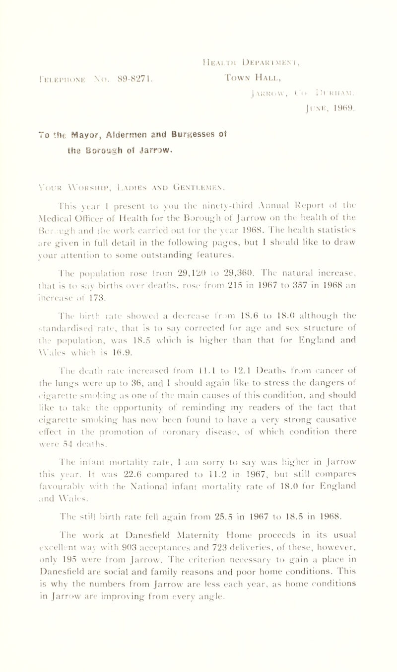 I 1 KAI I II 1) E PA IM MEN I , | \ K li( i W , Co i 8 KIIAM. 11 NIC, 1989. To the Mayor, Aldermen and Burgesses ot the Borough ot Jarrow. \ (u■ k Worship, 1 \nncs and (Jicnti.kmkn, I'll is year 1 present to you the ninety-third Annual Report ol the Medical Officer of Health for the Borough of Jarrow on the health ol the Bi ugh and the work carried out for the year 1968. I he health statistics are given in full detail in the following pages, hut I should like to draw vour attention to some outstanding features. The population rose !rom 29,129 to 29,360. The natural increase, that is to sav births over deaths, rose from 215 in 1967 to 357 in 1968 an increase ol 173. The birth late showed a decrease Irani 18.6 to 18.0 although the ■ landardised rate, that is to say corrected for age and sex structure ot the population, was 18.5 which is higher than that for England and Wales which is 16.9. The death rate increased from 11.1 to 12.1 Deaths from cancer of the lungs were up to 36, and 1 should again like to stress the dangers ol cigarette smoking as one of the main causes of this condition, and should like to take the opportunity of reminding my readers of the lact that cigarette smoking has now been found to have a very strong causative effect in the promotion of coronary disease, of which condition there were 54 deaths. The infant mortality rate, 1 am sorry to say was higher in J arrow this year. It was 22.6 compared to 11.2 in 1967, but still compares favourabh with the* National infant mortality rate of 18.0 lor England and Wales. The still birth rate fell again from 25.5 in 1967 to 18.5 in 1968. 1'he work at Danesfield Maternity Home proceeds in its usual excellent was with 903 acceptances and 723 deliveries, ot these, however, only 195 were from (arrow. The criterion necessary to gain a place in Danesfield are social and family reasons and poor home conditions. This is why the numbers from farrow are less each year, as home conditions in Jarrow are improving from every angle.